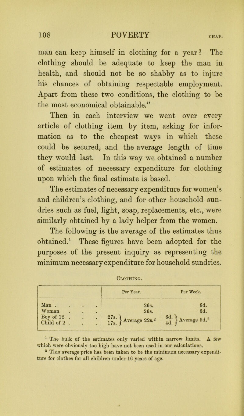 CHAP. man can keep himself in clothing for a year ? The clothing should be adequate to keep the man in health, and should not be so shabby as to injure his chances of obtaining respectable employment. Apart from these two conditions, the clothing to be the most economical obtainable. ” Then in each interview we went over every article of clothing item by item, asking for infor- mation as to the cheapest ways in which these could be secured, and the average length of time they would last. In this way we obtained a number of estimates of necessary expenditure for clothing upon which the final estimate is based. The estimates of necessary expenditure for women’s and children s clothing, and for other household sun- dries such as fuel, light, soap, replacements, etc., w^ere similarly obtained by a lady helper from the women. The following is the average of the estimates thus obtained.1 These figures have been adopted for the purposes of the present inquiry as representing the minimum necessary expenditure for household sundries. Clothing. Per Year. Per Week. Man .... Woman Boy of 12 . Child of 2 . 26s. 26s. j- Average 22s.2 6d. 6d. j- Average 5d.2 1 The bulk of the estimates only varied within narrow limits. A few which were obviously too high have not been used in our calculations. 2 This average price has been taken to be the minimum necessary expendi- ture for clothes for all children under 16 years of age.