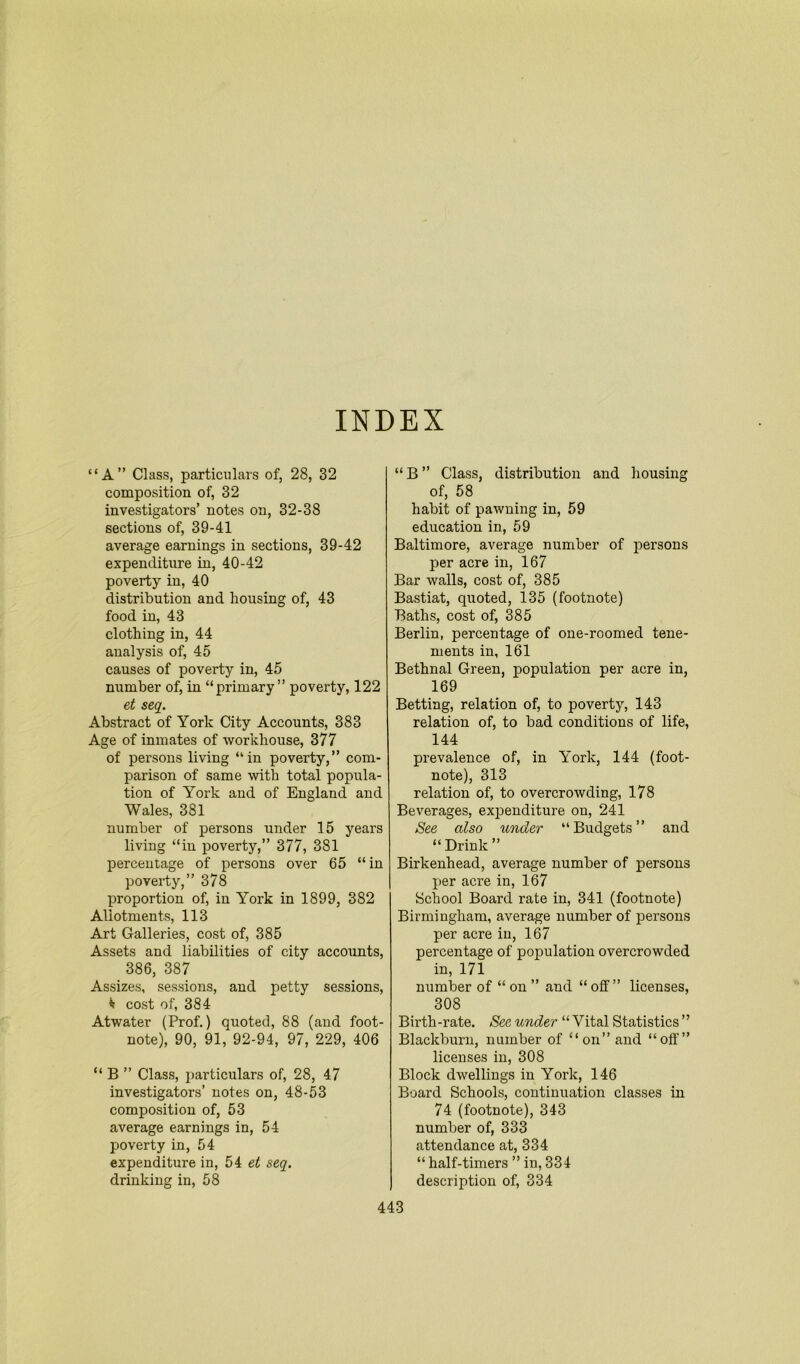 INDEX “A” Class, particulars of, 28, 32 composition of, 32 investigators’ notes on, 32-38 sections of, 39-41 average earnings in sections, 39-42 expenditure in, 40-42 poverty in, 40 distribution and housing of, 43 food in, 43 clothing in, 44 analysis of, 45 causes of poverty in, 45 number of, in “primary” poverty, 122 et seq. Abstract of York City Accounts, 383 Age of inmates of workhouse, 377 of persons living “in poverty,” com- parison of same with total popula- tion of York and of England and Wales, 381 number of persons under 15 years living “in poverty,” 377, 381 percentage of persons over 65 “ in poverty,” 378 proportion of, in York in 1899, 382 Allotments, 113 Art Galleries, cost of, 385 Assets and liabilities of city accounts, 386, 387 Assizes, sessions, and petty sessions, * cost of, 384 Atwater (Prof.) quoted, 88 (and foot- note), 90, 91, 92-94, 97, 229, 406 “ B ” Class, particulars of, 28, 47 investigators’ notes on, 48-53 composition of, 53 average earnings in, 54 poverty in, 54 expenditure in, 54 et seq. drinking in, 58 “B” Class, distribution and housing of, 58 habit of pawning in, 59 education in, 59 Baltimore, average number of persons per acre in, 167 Bar walls, cost of, 385 Bastiat, quoted, 135 (footnote) Baths, cost of, 385 Berlin, percentage of one-roomed tene- ments in, 161 Bethnal Green, population per acre in, 169 Betting, relation of, to poverty, 143 relation of, to bad conditions of life, 144 prevalence of, in York, 144 (foot- note), 313 relation of, to overcrowding, 178 Beverages, expenditure on, 241 See also under “Budgets” and “ Drink ” Birkenhead, average number of persons per acre in, 167 School Board rate in, 341 (footnote) Birmingham, average number of persons per acre in, 167 percentage of population overcrowded in, 171 number of “on” and “off” licenses, 308 Birth-rate. See under “ Vital Statistics ” Blackburn, number of “on” and “off” licenses in, 308 Block dwellings in York, 146 Board Schools, continuation classes in 74 (footnote), 343 number of, 333 attendance at, 334 “ half-timers ” in, 334 description of, 334