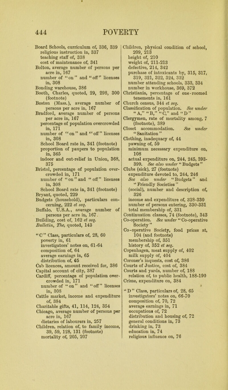 Board Schools, curriculum of, 336, 339 religious iustruction in, 337 teaching staff of, 338 cost of maintenance of, 341 Bolton, average number of persons per acre in, 167 number of “on” and “off” licenses in, 308 Bonding warehouse, 386 Booth, Charles, quoted, 29, 298, 300 (footnote) Boston (Mass.), average number of persons per acre in, 167 Bradford, average number of persons per acre in, 167 percentage of population overcrowded in, 171 number of “on” and “off” licenses in, 308 School Board rate in, 341 (footnote) proportion of paupers to population in, 365 indoor and out-relief in Union, 368, 375 Bristol, percentage of population over- crowded in, 171 number of “on” and “off” licenses in, 308 School Board rate in, 341 (footnote) Bryant, quoted, 229 Budgets (household), particulars con- cerning, 222 et seq. Buffalo, U.S.A., average number of persons per acre in, 167 Building, cost of, 162 et seq. Bulletin, The, quoted, 143 “ C ” Class, particulars of, 28, 60 poverty in, 61 investigators’ notes on, 61-64 composition of, 64 average earnings in, 65 distribution of, 65 Cab licences, amount received for, 386 Capital account of city, 387 Cardiff, percentage of population over- crowded in, 171 number of “on” and “off” licenses in, 308 Cattle market, income and expenditure of, 384 Charitable gifts, 41, 114, 124, 354 Chicago, average number of persons per acre in, 167 dietaries of labourers in, 257 Children, relation of, to family income, 39, 59, 128, 131 (footnote) mortality of, 205, 207 Children, physical condition of school, 209, 213 height of, 210 weight of, 211-213 defective, 214, 342 purchase of intoxicants by, 315, 317, 319, 321, 322, 324, 332 number attending schools, 333, 334 number in workhouse, 369, 372 Christiania, percentage of one-roomed tenements in, 161 Church census, 344 et seq. Classification of population. See under “A,” “B,” “C,” and “D” Clergymen, rate of mortality among, 7 (footnote), 389 Closet accommodation. See under “ Sanitation ” Clothing, inadequacy of, 44 pawning of, 59 minimum necessary expenditure on, 108 actual expenditure on, 244, 245, 393- 399. See also under “ Budgets ” Clubs (sick), 27 (footnote) expenditure devoted to, 244, 246 See also under “ Budgets ” and “ Friendly Societies ” (social), number and description of, 326 income and expenditure of, 328-330 number of persons entering, 330-331 total membership of, 331 Continuation classes, 74 (footnote), 343 Co-operation. See under “ Co-operative Society ” Co-operative Society, food prices at, 104 (and footnote) membership of, 351 history of, 352 et seq. Copenhagen, meat supply of, 402 milk supply of, 404 Coroner’s inquests, cost of, 386 Courts of Justice, cost of, 384 Courts and yards, number of, 188 relation of, to public health, 188-190 Crime, expenditure on, 384 y “ D ” Class, particulars of, 28, 65 investigators’ notes on, 66-70 composition of, 70, 72 average earnings in, 71 occupations of, 72 distribution and housing of, 72 general conditions in, 73 drinking in, 73 education in, 74 religious influence on, 76