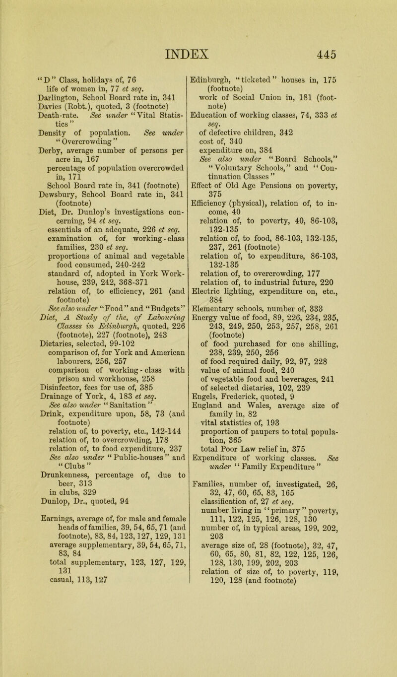 “D” Class, holidays of, 76 life of women in, 77 et seq. Darlington, School Board rate in, 341 Davies (Robt.), quoted, 3 (footnote) Death-rate. See under “Vital Statis- tics ” Density of population. See under “ Overcrowding ” Derby, average number of persons per acre in, 167 percentage of population overcrowded in, 171 School Board rate in, 341 (footnote) Dewsbury, School Board rate in, 341 (footnote) Diet, Dr. Dunlop’s investigations con- cerning, 94 et seq. essentials of an adequate, 226 et seq. examination of, for working-class families, 230 et seq. proportions of animal and vegetable food consumed, 240-242 standard of, adopted in York Work- house, 239, 242, 368-371 relation of, to efficiency, 261 (and footnote) Seealso wider “Food” and “Budgets” Diet, A Study of the, of Labouring Classes in Edinburgh, quoted, 226 (footnote), 227 (footnote), 243 Dietaries, selected, 99-102 comparison of, for York and American labourers, 256, 257 comparison of working - class with prison and workhouse, 258 Disinfector, fees for use of, 385 Drainage of York, 4, 183 et seq. See also under “ Sanitation ” Drink, expenditure upon, 58, 73 (and footnote) relation of, to poverty, etc., 142-144 relation of, to overcrowding, 178 relation of, to food expenditure, 237 See also under “ Public-houses ” and “ Clubs ” Drunkenness, percentage of, due to beer, 313 in clubs, 329 Dunlop, Dr., quoted, 94 Earni-ngs, average of, for male and female heads of families, 39, 54, 65, 71 (and footnote), 83, 84,123,127, 129, 131 average supplementary, 39, 54, 65, 71, 83, 84 total supplementary, 123, 127, 129, 131 casual, 113, 127 Edinburgh, “ticketed” houses in, 175 (footnote) work of Social Union in, 181 (foot- note) Education of working classes, 74, 333 et seq. of defective children, 342 cost of, 340 expenditure on, 384 See also under “Board Schools,” “Voluntary Schools,” and “Con- tinuation Classes ” Effect of Old Age Pensions on poverty, 375 Efficiency (physical), relation of, to in- come, 40 relation of, to poverty, 40, 86-103, 132-135 relation of, to food, 86-103, 132-135, 237, 261 (footnote) relation of, to expenditure, 86-103, 132-135 relation of, to overcrowding, 177 relation of, to industrial future, 220 Electric lighting, expenditure on, etc., 384 Elementary schools, number of, 333 Energy value of food, 89, 226, 234, 235, 243, 249, 250, 253, 257, 258, 261 (footnote) of food purchased for one shilling, 238, 239, 250, 256 of food required daily, 92, 97, 228 value of animal food, 240 of vegetable food and beverages, 241 of selected dietaries, 102, 239 Engels, Frederick, quoted, 9 England and Wales, average size of family in, 82 vital statistics of, 193 proportion of paupers to total popula- tion, 365 total Poor Law relief in, 375 Expenditure of working classes. See under “ Family Expenditure ” Families, number of, investigated, 26, 32, 47, 60, 65, 83, 165 classification of, 27 et seq. number living in “primary ” poverty, 111, 122, 125, 126, 128, 130 number of, in typical areas, 199, 202, 203 average size of, 28 (footnote), 32, 47, 60, 65, 80, 81, 82, 122, 125, 126, 128, 130, 199, 202, 203 relation of size of, to poverty, 119, 120, 128 (and footnote)