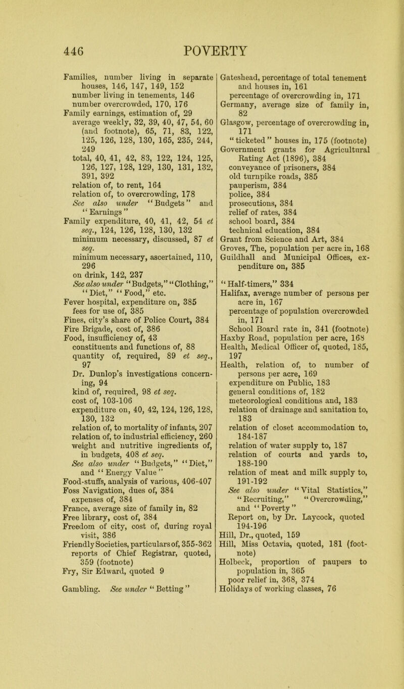 Families, number living in separate houses, 146, 147, 149, 152 number living in tenements, 146 number overcrowded, 170, 176 Family earnings, estimation of, 29 average weekly, 32, 39, 40, 47, 54, 60 (and footnote), 65, 71, 83, 122, 125, 126, 128, 130, 165, 235, 244, 249 total, 40, 41, 42, 83, 122, 124, 125, 126, 127, 128, 129, 130, 131, 132, 391, 392 relation of, to rent, 164 relation of, to overcrowding, 178 See also under “Budgets” and “ Earnings ” Family expenditure, 40, 41, 42, 54 et seq., 124, 126, 128, 130, 132 minimum necessary, discussed, 87 et seq. minimum necessary, ascertained, 110, 296 on drink, 142, 237 See also under “Budgets,” “Clothing,” “Diet,” “Food,” etc. Fever hospital, expenditure on, 385 fees for use of, 385 Fines, city’s share of Police Court, 384 Fire Brigade, cost of, 386 Food, insufficiency of, 43 constituents and functions of, 88 quantity of, required, 89 et seq., 97 Dr. Dunlop’s investigations concern- ing, 94 kind of, required, 98 et seq. cost of, 103-106 expenditure on, 40, 42, 124, 126,12S, 130, 132 relation of, to mortality of infants, 207 relation of, to industrial efficiency, 260 weight and nutritive ingredients of, in budgets, 408 et seq. See also under “Budgets,” “Diet,” and “ Energy Value ” Food-stufFs, analysis of various, 406-407 Foss Navigation, dues of, 384 expenses of, 384 France, average size of family in, 82 Free library, cost of, 384 Freedom of city, cost of, during royal visit, 386 Friendly Societies, particulars of, 355-362 reports of Chief Registrar, quoted, 359 (footnote) Fry, Sir Edward, quoted 9 Gambling. See under “ Betting ” Gateshead, percentage of total tenement and houses in, 161 percentage of overcrowding in, 171 Germany, average size of family in, 82 Glasgow, percentage of overcrowding in, 171 “ticketed” houses in, 175 (footnote) Government grants for Agricultural Rating Act (1896), 384 conveyance of prisoners, 384 old turnpike roads, 385 pauperism, 384 police, 384 prosecutions, 384 relief of rates, 384 school board, 384 technical education, 384 Grant from Science and Art, 384 Groves, The, population per acre in, 168 Guildhall and Municipal Offices, ex- penditure on, 385 “Half-timers,” 334 Halifax, average number of persons per acre in, 167 percentage of population overcrowded in, 171 School Board rate in, 341 (footnote) Haxby Road, population per acre, 168 Health, Medical Officer of, quoted, 185, 197 Health, relation of, to number of persons per acre, 169 expenditure on Public, 183 general conditions of, 182 meteorological conditions and, 183 relation of drainage and sanitation to, 183 relation of closet accommodation to, 184-187 relation of water supply to, 187 relation of courts and yards to, 188-190 relation of meat and milk supply to, 191-192 See also under “Vital Statistics,” “ Recruiting,” “ Overcrowding,” and ‘ ‘ Poverty ” Report on, by Dr. Laycock, quoted 194-196 Hill, Dr., quoted, 159 Hill, Miss Octavia, quoted, 181 (foot- note) Holbeck, proportion of paupers to population in, 365 poor relief in, 368, 374 Holidays of working classes, 76