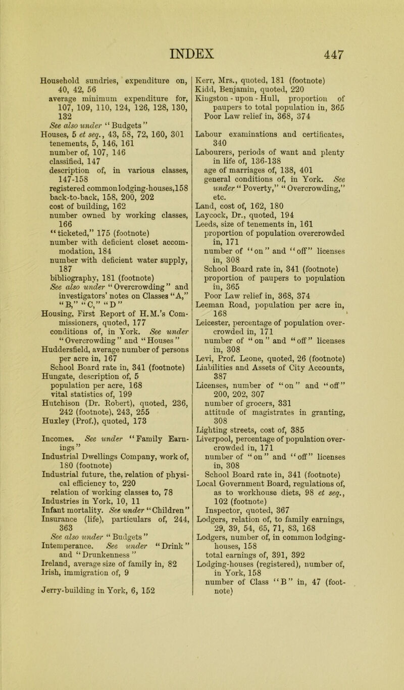 Household sundries, expenditure on, 40, 42, 56 average minimum expenditure for, 107, 109, 110, 124, 126, 128, 130, 132 See also under “ Budgets ” Houses, 5 et seq., 43, 58, 72, 160, 301 tenements, 5, 146, 161 number of, 107, 146 classified, 147 description of, in various classes, 147-158 registered common lodging-houses, 158 back-to-back, 158, 200, 202 cost of building, 162 number owned by working classes, 166 “ticketed,” 175 (footnote) number with deficient closet accom- modation, 184 number with deficient water supply, 187 bibliography, 181 (footnote) See also under “ Overcrowding ” and investigators’ notes on Classes “A,” “B,” “C,” “D ” Housing, First Keport of H.M.’s Com- missioners, quoted, 177 conditions of, in York. See under “ Overcrowding ” and “ Houses ” Huddersfield, average number of persons per acre in, 167 School Board rate in, 341 (footnote) Hungate, description of, 5 population per acre, 168 vital statistics of, 199 Hutchison (Dr. Robert), quoted, 236, 242 (footnote), 243, 255 Huxley (Prof.), quoted, 173 Incomes. See under “Family Earn- ings ” Industrial Dwellings Company, work of, 180 (footnote) Industrial future, the, relation of physi- cal efficiency to, 220 relation of working classes to, 78 Industries in York, 10, 11 Infant mortality. See under “ Children ” Insurance (life), particulars of, 244, 363 See also under “ Budgets ” Intemperance. See under “ Drink ” and “ Drunkenness ” Ireland, average size of family in, 82 Irish, immigration of, 9 Jerry-building in York, 6, 152 Kerr, Mrs., quoted, 181 (footnote) Kidd, Benjamin, quoted, 220 Kingston - upon - Hull, proportion of paupers to total population in, 365 Poor Law relief in, 368, 374 Labour examinations and certificates, 340 Labourers, periods of want and plenty in life of, 136-138 age of marriages of, 138, 401 general conditions of, in York. See under “ Poverty,” “ Overcrowding,” etc. Land, cost of, 162, 180 Laycock, Dr., quoted, 194 Leeds, size of tenements in, 161 proportion of population overcrowded in, 171 number of “on” and “off” licenses in, 308 School Board rate in, 341 (footnote) proportion of paupers to population in, 365 Poor Law relief in, 368, 374 Leeman Road, population per acre in, 168 Leicester, percentage of population over- crowded in, 171 number of “ on ” and “ off ” licenses in, 308 Levi, Prof. Leone, quoted, 26 (footnote) Liabilities and Assets of City Accounts, 387 Licenses, number of “on” and “off” 200, 202, 307 number of grocers, 331 attitude of magistrates in granting, 308 Lighting streets, cost of, 385 Liverpool, percentage of population over- crowded in, 171 number of “on” and “off” licenses in, 308 School Board rate in, 341 (footnote) Local Government Board, regulations of, as to workhouse diets, 98 et seq., 102 (footnote) Inspector, quoted, 367 Lodgers, relation of, to family earnings, 29, 39, 54, 65, 71, S3, 168 Lodgers, number of, in common lodging- houses, 158 total earnings of, 391, 392 Lodging-houses (registered), number of, in York, 158 number of Class “B” in, 47 (foot- note)