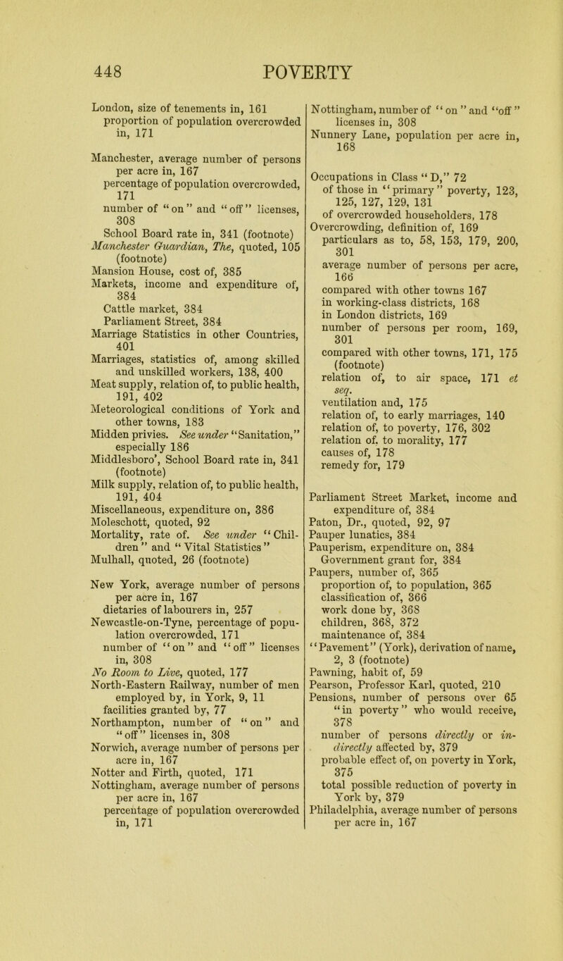 London, size of tenements in, 161 proportion of population overcrowded in, 171 Manchester, average number of persons per acre in, 167 percentage of population overcrowded, 171 number of “on” and “off” licenses, 308 School Board rate in, 341 (footnote) Manchester Guardian, The, quoted, 105 (footnote) Mansion House, cost of, 385 Markets, income and expenditure of, 384 Cattle market, 384 Parliament Street, 384 Marriage Statistics in other Countries, 401 Marriages, statistics of, among skilled and unskilled workers, 138, 400 Meat supply, relation of, to public health, 191, 402 Meteorological conditions of York and other towns, 183 Midden privies. See under ‘ ‘ Sanitation, ’ ’ especially 186 Middlesboro’, School Board rate in, 341 (footnote) Milk supply, relation of, to public health, 191, 404 Miscellaneous, expenditure on, 386 Moleschott, quoted, 92 Mortality, rate of. See under “Chil- dren ” and “ Vital Statistics ” Mulhall, quoted, 26 (footnote) New York, average number of persons per acre in, 167 dietaries of labourers in, 257 Newcastle-on-Tyne, percentage of popu- lation overcrowded, 171 number of “on” and “off” licenses in, 308 No Room to Live, quoted, 177 North-Eastern Railway, number of men employed by, in York, 9, 11 facilities granted by, 77 Northampton, number of “on” and “off” licenses in, 308 Norwich, average number of persons per acre in, 167 Notter and Firth, quoted, 171 Nottingham, average number of persons per acre in, 167 percentage of population overcrowded in, 171 Nottingham, number of “on ” and “off ” licenses in, 308 Nunnery Lane, population per acre in, 168 Occupations in Class “ D,” 72 of those in “primary” poverty, 123, 125, 127, 129, 131 of overcrowded householders, 178 Overcrowding, definition of, 169 particulars as to, 58, 153, 179, 200, 301 average number of persons per acre, 166 compared with other towns 167 in working-class districts, 168 in London districts, 169 number of persons per room, 169, 301 compared with other towns, 171, 175 (footnote) relation of, to air space, 171 et seq. ventilation and, 175 relation of, to early marriages, 140 relation of, to poverty, 176, 302 relation of. to morality, 177 causes of, 178 remedy for, 179 Parliament Street Market, income and expenditure of, 384 Paton, Dr., quoted, 92, 97 Pauper lunatics, 384 Pauperism, expenditure on, 384 Government grant for, 384 Paupers, number of, 365 proportion of, to population, 365 classification of, 366 work done by, 36S children, 36S, 372 maintenance of, 3S4 “Pavement” (York), derivation of name, 2, 3 (footnote) Pawning, habit of, 59 Pearson, Professor Karl, quoted, 210 Pensions, number of persons over 65 “ in poverty ” who would receive, 37S number of persons directly or in- directly affected by, 379 probable effect of, on poverty in York, 375 total possible reduction of poverty in York by, 379 Philadelphia, average number of persons per acre in, 167