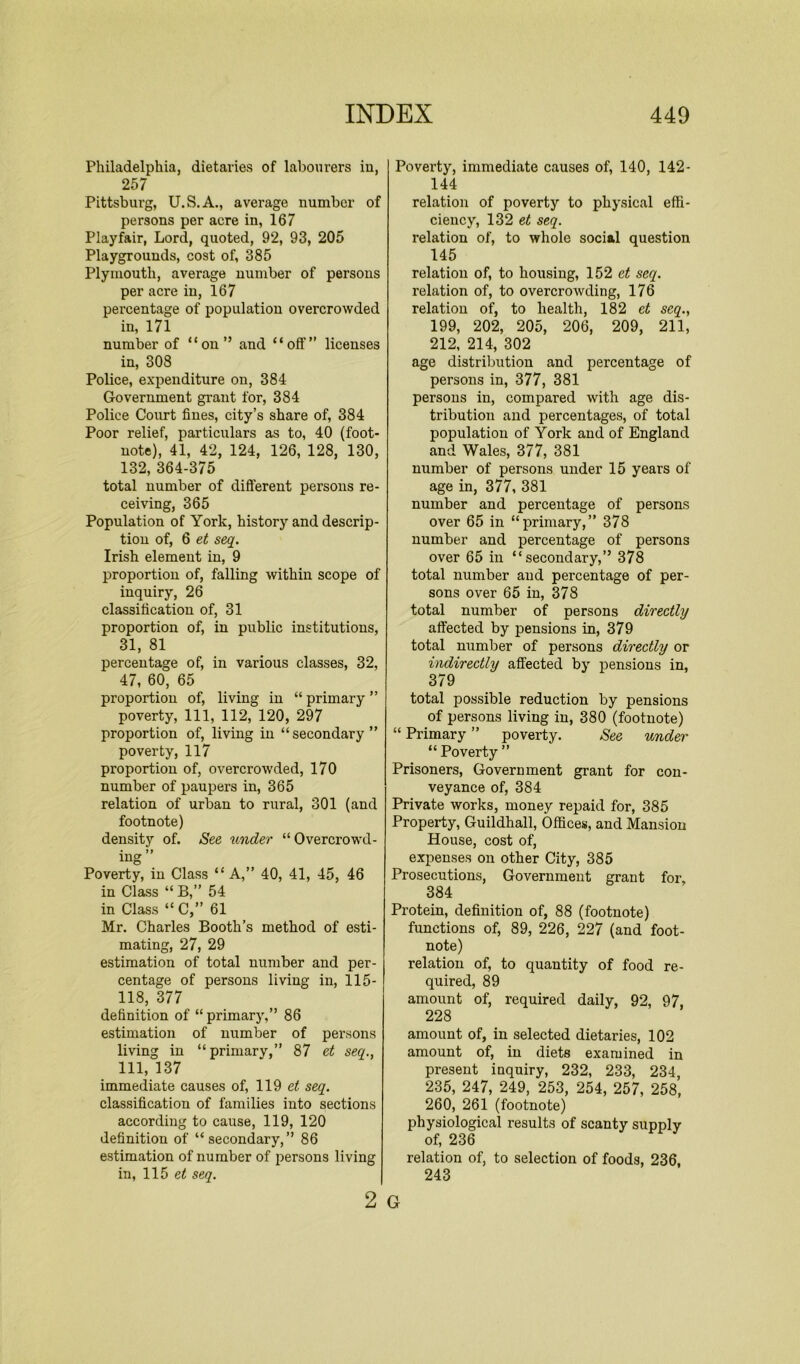 Philadelphia, dietaries of labourers in, 257 Pittsburg, U.S.A., average number of persons per acre in, 167 Playfair, Lord, quoted, 92, 93, 205 Playgrounds, cost of, 385 Plymouth, average number of persons per acre in, 167 percentage of population overcrowded in, 171 number of “on” and “off” licenses in, 308 Police, expenditure on, 384 Government grant for, 384 Police Court fines, city’s share of, 384 Poor relief, particulars as to, 40 (foot- note), 41, 42, 124, 126, 128, 130, 132, 364-375 total number of different persons re- ceiving, 365 Population of York, history and descrip- tion of, 6 et seq. Irish element in, 9 proportion of, falling within scope of inquiry, 26 classification of, 31 proportion of, in public institutions, 31, 81 percentage of, in various classes, 32, 47, 60, 65 proportion of, living in “ primary ” poverty, 111, 112, 120, 297 proportion of, living in “secondary” poverty, 117 proportion of, overcrowded, 170 number of paupers in, 365 relation of urban to rural, 301 (and footnote) density of. See under “Overcrowd- ing” Poverty, in Class “ A,” 40, 41, 45, 46 in Class “ B,” 54 in Class “ C,” 61 Mr. Charles Booth’s method of esti- mating, 27, 29 estimation of total number and per- centage of persons living in, 115- 118, 377 definition of “ primary,” 86 estimation of number of persons living in “primary,” 87 et seq., Ill, 137 immediate causes of, 119 et seq. classification of families into sections according to cause, 119, 120 definition of “secondary,” 86 estimation of number of persons living in, 115 et seq. 2 Poverty, immediate causes of, 140, 142- 144 relation of poverty to physical effi- ciency, 132 et seq. relation of, to whole social question 145 relation of, to housing, 152 et seq. relation of, to overcrowding, 176 relation of, to health, 182 et seq., 199, 202, 205, 206, 209, 211, 212, 214, 302 age distribution and percentage of persons in, 377, 381 persons in, compared with age dis- tribution and percentages, of total population of York and of England and Wales, 377, 381 number of persons under 15 years of age in, 377, 381 number and percentage of persons over 65 in “primary,” 378 number and percentage of persons over 65 in “secondary,” 378 total number and percentage of per- sons over 65 in, 378 total number of persons directly affected by pensions in, 379 total number of persons directly or indirectly affected by pensions in, 379 total possible reduction by pensions of persons living in, 380 (footnote) “ Primary ” poverty. See under “ Poverty ” Prisoners, Government grant for con- veyance of, 384 Private works, money repaid for, 385 Property, Guildhall, Offices, and Mansion House, cost of, expenses on other City, 385 Prosecutions, Government grant for, 384 Protein, definition of, 88 (footnote) functions of, 89, 226, 227 (and foot- note) relation of, to quantity of food re- quired, 89 amount of, required daily, 92, 97, 228 amount of, in selected dietaries, 102 amount of, in diets examined in present inquiry, 232, 233, 234, 235, 247, 249, 253, 254, 257, 258, 260, 261 (footnote) physiological results of scanty supply of, 236 relation of, to selection of foods, 236, 243 G