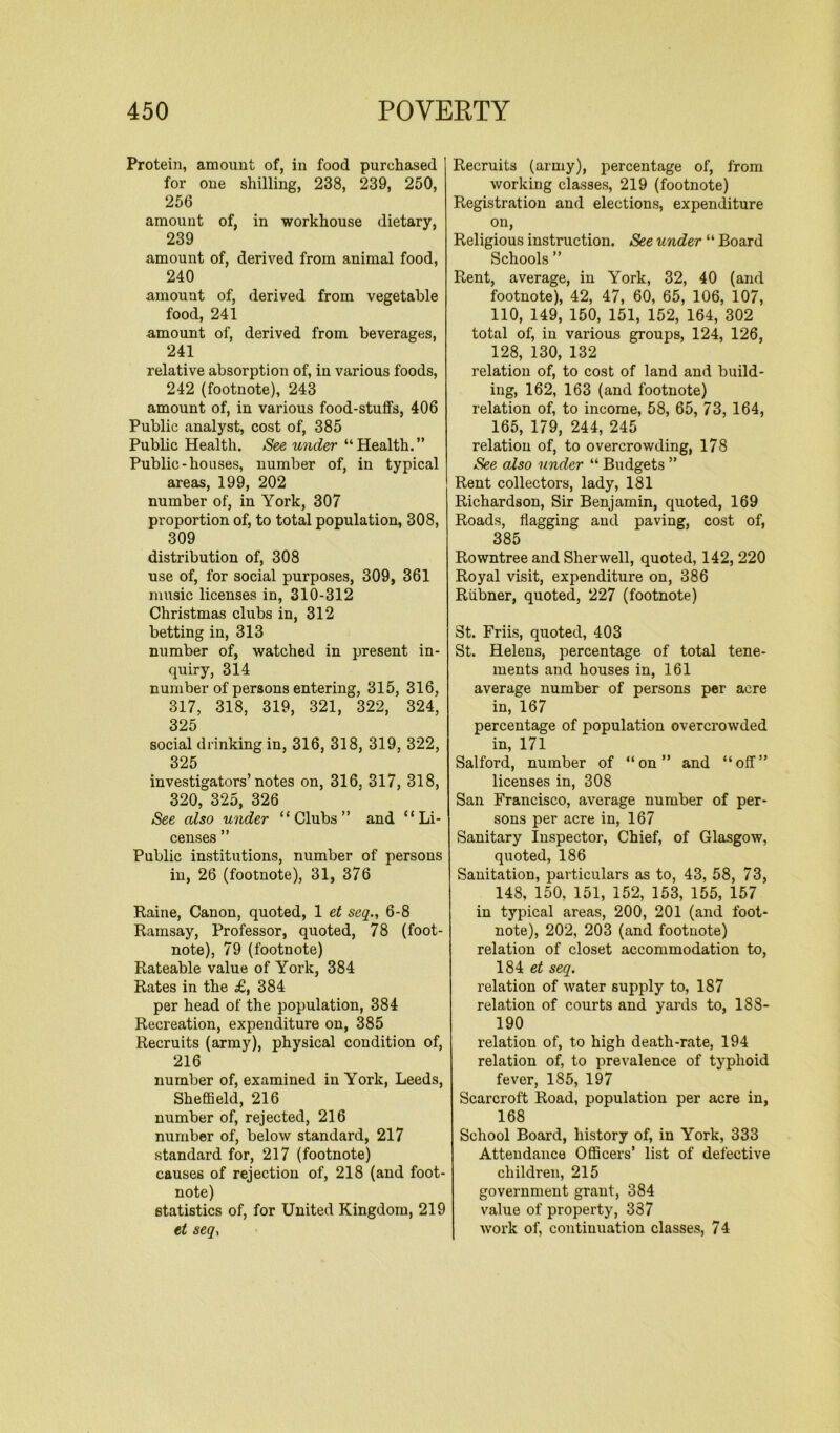Protein, amount of, in food purchased for one shilling, 238, 239, 250, 256 amount of, in workhouse dietary, 239 amount of, derived from animal food, 240 amount of, derived from vegetable food, 241 amount of, derived from beverages, 241 relative absorption of, in various foods, 242 (footnote), 243 amount of, in various food-stuffs, 406 Public analyst, cost of, 385 Public Health. See under “Health.” Public-houses, number of, in typical areas, 199, 202 number of, in York, 307 proportion of, to total population, 308, 309 distribution of, 308 use of, for social purposes, 309, 361 music licenses in, 310-312 Christmas clubs in, 312 betting in, 313 number of, watched in present in- quiry, 314 number of persons entering, 315, 316, 317, 318, 319, 321, 322, 324, 325 social drinking in, 316, 318, 319, 322, 325 investigators’notes on, 316, 317, 318, 320, 325, 326 See also under “Clubs” and “Li- censes ” Public institutions, number of persons in, 26 (footnote), 31, 376 Raine, Canon, quoted, 1 et seq., 6-8 Ramsay, Professor, quoted, 78 (foot- note), 79 (footnote) Rateable value of York, 384 Rates in the £,384 per head of the population, 384 Recreation, expenditure on, 385 Recruits (army), physical condition of, 216 number of, examined in York, Leeds, Sheffield, 216 number of, rejected, 216 number of, below standard, 217 standard for, 217 (footnote) causes of rejection of, 218 (and foot- note) statistics of, for United Kingdom, 219 et seq, Recruits (army), percentage of, from working classes, 219 (footnote) Registration and elections, expenditure on, Religious instruction. See under “ Board Schools ” Rent, average, in York, 32, 40 (and footnote), 42, 47, 60, 65, 106, 107, 110, 149, 150, 151, 152, 164, 302 total of, in various groups, 124, 126, 128, 130, 132 relation of, to cost of land and build- ing, 162, 163 (and footnote) relation of, to income, 58, 65, 73, 164, 165, 179, 244, 245 relation of, to overcrowding, 178 See also under “ Budgets ” Rent collectors, lady, 181 Richardson, Sir Benjamin, quoted, 169 Roads, flagging and paving, cost of, 385 Rowntree and Sherwell, quoted, 142, 220 Royal visit, expenditure on, 386 Riibner, quoted, 227 (footnote) St. Friis, quoted, 403 St. Helens, percentage of total tene- ments and houses in, 161 average number of persons per acre in, 167 percentage of population overcrowded in, 171 Salford, number of “on” and “off” licenses in, 308 San Francisco, average number of per- sons per acre in, 167 Sanitary Inspector, Chief, of Glasgow, quoted, 186 Sanitation, particulars as to, 43, 58, 73, 148, 150, 151, 152, 153, 155, 157 in typical areas, 200, 201 (and foot- note), 202, 203 (and footnote) relation of closet accommodation to, 184 et seq. relation of water supply to, 187 relation of courts and yards to, 188- 190 relation of, to high death-rate, 194 relation of, to prevalence of typhoid fever, 1S5, 197 Scarcroft Road, population per acre in, 168 School Board, history of, in York, 333 Attendance Officers’ list of defective children, 215 government grant, 384 value of property, 337 work of, continuation classes, 74