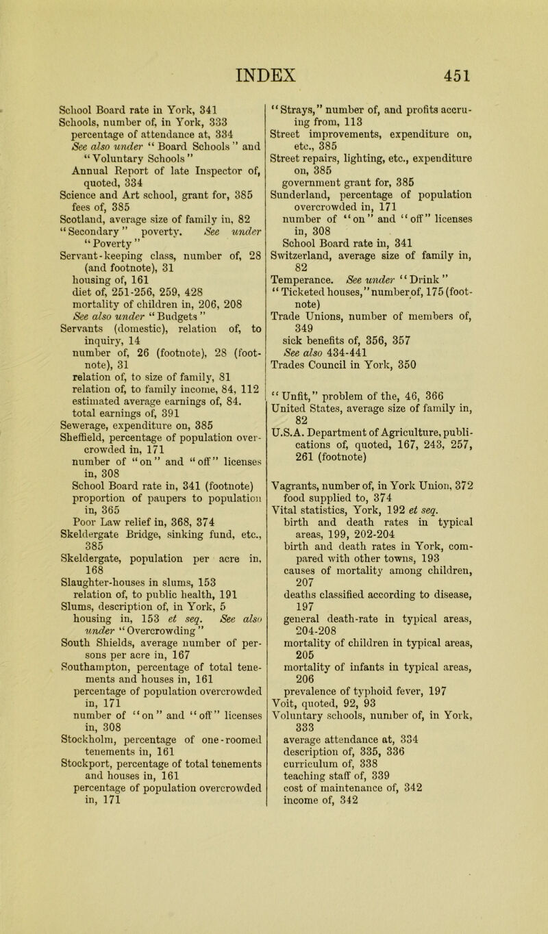School Board rate in York, 341 Schools, number of, in York, 333 percentage of attendance at, 334 See also under “ Board Schools ” aud “Voluntary Schools” Annual Report of late Inspector of, quoted, 334 Science and Art school, grant for, 385 fees of, 385 Scotland, average size of family in, 82 “ Secondary ” poverty. See under “ Poverty ” Servant-keeping class, number of, 28 (and footnote), 31 housing of, 161 diet of, 251-256, 259, 428 mortality of children in, 206, 208 See also under “ Budgets ” Servants (domestic), relation of, to inquiry, 14 number of, 26 (footnote), 28 (foot- note), 31 relation of, to size of family, 81 relation of, to family income, 84, 112 estimated average earnings of, 84. total earnings of, 391 Sewerage, expenditure on, 385 Sheffield, percentage of population over- crowded in, 171 number of “on” and “off” licenses in, 308 School Board rate in, 341 (footnote) proportion of paupers to population in, 365 Poor Law relief in, 368, 374 Skeldergate Bridge, sinking fund, etc., 385 Skeldergate, population per acre in, 168 Slaughter-houses in slums, 153 relation of, to public health, 191 Slums, description of, in York, 5 housing in, 153 et seq. See also under “ Overcrowding ” South Shields, average number of per- sons per acre in, 167 Southampton, percentage of total tene- ments and houses in, 161 percentage of population overcrowded in, 171 number of “on” and “off” licenses in, 308 Stockholm, percentage of one-roomed tenements in, 161 Stockport, percentage of total tenements and houses in, 161 percentage of population overcrowded in, 171 “Strays,” number of, and pi’ofits accru- ing from, 113 Street improvements, expenditure on, etc., 385 Street repairs, lighting, etc., expenditure on, 385 government grant for, 385 Sunderland, percentage of population overcrowded in, 171 number of “on” and “off” licenses in, 308 School Board rate in, 341 Switzerland, average size of family in, 82 Temperance. See under “Drink” “ Ticketed houses,’’numberof, 175 (foot- note) Trade Unions, number of members of, 349 sick benefits of, 356, 357 See also 434-441 Trades Council in York, 350 “Unfit,” problem of the, 46, 366 United States, average size of family in, 82 U.S.A. Department of Agriculture, publi- cations of, quoted, 167, 243, 257, 261 (footnote) Vagrants, number of, in York Union, 372 food supplied to, 374 Vital statistics, York, 192 et seq. birth and death rates in typical areas, 199, 202-204 birth and death rates in York, com- pared with other towns, 193 causes of mortality among children, 207 deaths classified according to disease, 197 general death-rate in typical areas, 204-208 mortality of children in typical areas, 205 mortality of infants in typical areas, 206 prevalence of typhoid fever, 197 Voit, quoted, 92, 93 Voluntary schools, number of, in York, 333 average attendance at, 334 description of, 335, 336 curriculum of, 338 teaching staff of, 339 cost of maintenance of, 342 income of, 342