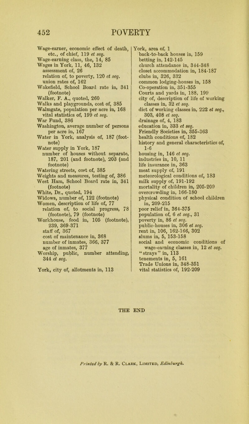 Wage-earner, economic effect of death, etc., of chief, 119 et seq. Wage-earning class, the, 14, 85 Wages in York, 11, 46, 132 assessment of, 26 relation of, to poverty, 120 et seq. union rates of, 162 Wakefield, School Board rate in, 341 (footnote) Walker, F. A., quoted, 260 Walks and playgrounds, cost of, 385 Walmgate, population per acre in, 168 vital statistics of, 199 et seq. War Fund, 386 Washington, average number of persons per acre in, 167 Water in York, analysis of, 187 (foot- note) Water supply in York, 187 number of houses without separate, 187, 201 (and footnote), 203 (and footnote) Watering streets, cost of, 385 Weights and measures, testing of, 386 West Ham, School Board rate in, 341 (footnote) White, Dr., quoted, 194 Widows, number of, 122 (footnote) Women, description of life of, 77 relation of, to social progress, 78 (footnote), 79 (footnote) Workhouse, food in, 105 (footnote), 239, 369-371 staff of, 367 cost of maintenance in, 368 number of inmates, 366, 377 age of inmates, 377 Worship, public, number attending, 344 et seq. York, city of, allotments in, 113 York, area of, 1 back-to-back houses in, 159 betting in, 142-145 church attendance in, 344-348 closet accommodation in, 184-187 clubs in, 326, 332 common lodging-houses in, 158 Co-operation in, 351-355 Courts and yards in, 188, 199 city of, description of life of working classes in, 32 et seq. diet of working classes in, 222 et seq., 303, 408 et seq. drainage of, 4, 183 education in, 333 et seq. Friendly Societies in, 355-363 health conditions of, 182 history and general characteristics of, 1-6 housing in, 146 et seq. industries in, 10, 11 life insurance in, 363 meat supply of, 191 meteorological conditions of, 183 milk supply of, 191-192 mortality of children in, 205-209 overcrowding in, 166-180 physical condition of school children in, 209-215 poor relief in, 364-375 population of, 6 et seq., 31 poverty in, 86 et seq. public-houses in, 306 et seq. rent in, 106, 162-166, 302 slums in, 5, 153-158 social and economic conditions of wage-earning classes in, 12 et seq. “ strays ” in, 113 tenements in, 5, 161 Trade Unions in, 348-351 vital statistics of, 192-209 THE END Printed by R. & R. Clark, Limited, Edinburgh.