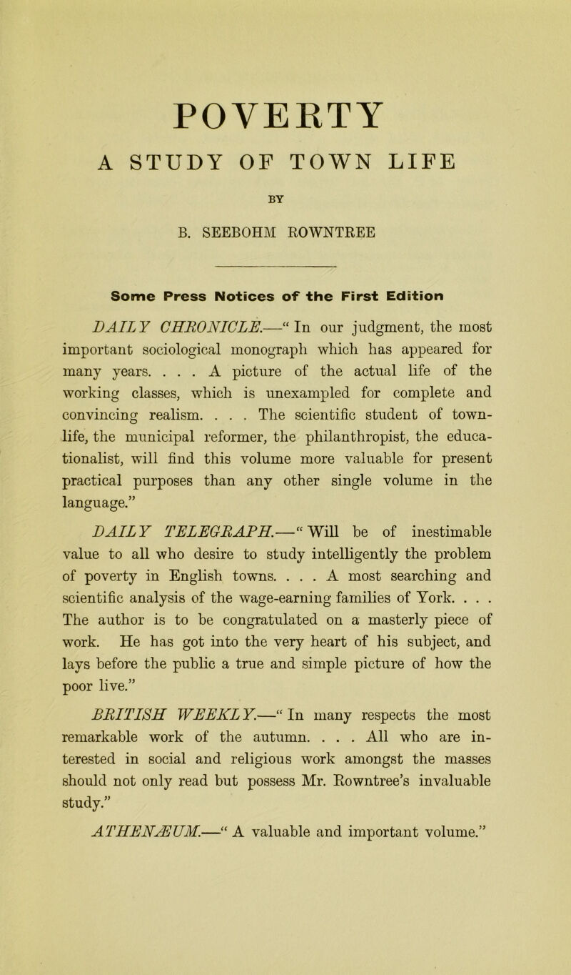 A STUDY OF TOWN LIFE BY B. SEEBOHM ROWNTREE Some Press Notices of the First Edition DAILY CHRONICLE.—“ In our judgment, the most important sociological monograph which has appeared for many years. ... A picture of the actual life of the working classes, which is unexampled for complete and convincing realism. . . . The scientific student of town- life, the municipal reformer, the philanthropist, the educa- tionalist, will find this volume more valuable for present practical purposes than any other single volume in the language.” DAILY TELEGRAPH.—“ Will be of inestimable value to all who desire to study intelligently the problem of poverty in English towns. ... A most searching and scientific analysis of the wage-earning families of York. . . . The author is to be congratulated on a masterly piece of work. He has got into the very heart of his subject, and lays before the public a true and simple picture of how the poor live.” BRITISH WEEKL Y.—“ In many respects the most remarkable work of the autumn. . . . All who are in- terested in social and religious work amongst the masses should not only read but possess Mr. Rowntree’s invaluable study.” ATHENAEUM.—“ A valuable and important volume.”