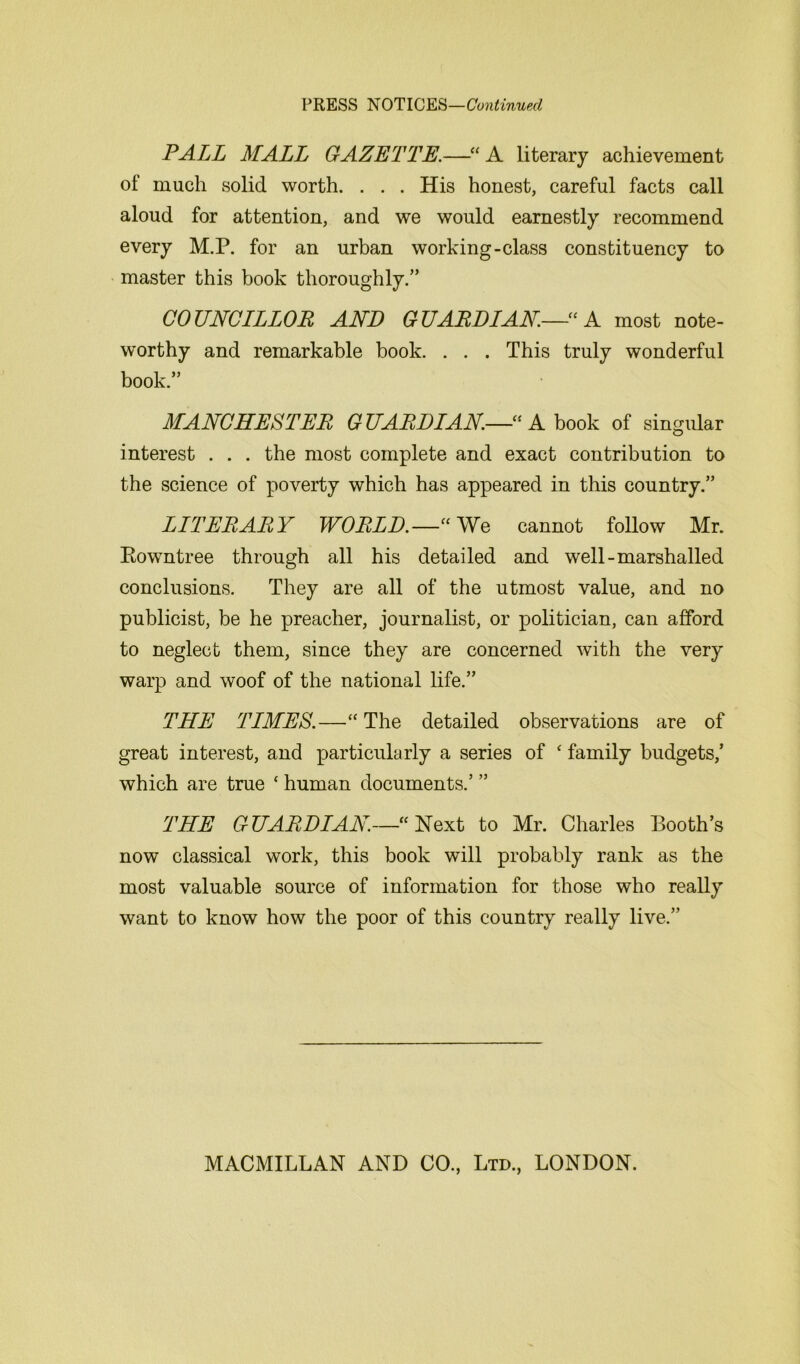 PRESS NOTICES—Continued PALL MALL GAZETTE.—“ A literary achievement of much solid worth. . . . His honest, careful facts call aloud for attention, and we would earnestly recommend every M.P. for an urban working-class constituency to master this book thoroughly.” COUNCILLOR AND GUARDIAN—“ A most note- worthy and remarkable book. . . . This truly wonderful book.” MANCHESTER G UARDIAN.—•“ A book of singular interest . . . the most complete and exact contribution to the science of poverty which has appeared in this country.” LITERARY WORLD.—“We cannot follow Mr. Rowntree through all his detailed and well-marshalled conclusions. They are all of the utmost value, and no publicist, be he preacher, journalist, or politician, can afford to neglect them, since they are concerned with the very warp and woof of the national life.” THE TIMES.—“ The detailed observations are of great interest, and particularly a series of ‘ family budgets/ which are true * human documents.’ ” THE GUARDIAN.—“Next to Mr. Charles Booth’s now classical work, this book will probably rank as the most valuable source of information for those who really want to know how the poor of this country really live.”