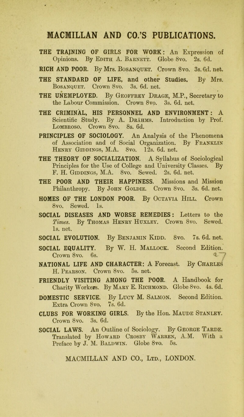 THE TRAINING OF GIRLS FOR WORK: An Expression of Opinions. By Edith A. Barnett. Globe 8vo. 2s. 6d. RICH AND POOR. By Mrs. Bosanquet. Crown 8vo. 3s. 6jd. net. THE STANDARD OF LIFE, and other Studies. By Mrs. Bosanquet. Crown 8vo. 3s. 6d. net. THE UNEMPLOYED. By Geoffrey Drage, M.P., Secretary to the Labour Commission. Crown 8vo. 3s. 6d. net. THE CRIMINAL, HIS PERSONNEL AND ENVIRONMENT: A Scientific Study. By A. Drahms. Introduction by Prof. Lombroso. Crown 8vo. 8s. 6d. PRINCIPLES OF SOCIOLOGY. An Analysis of the Phenomena of Association and of Social Organization. By Franklin Henry Giddings, M.A. 8vo. 12s. 6d. net. THE THEORY OF SOCIALIZATION. A Syllabus of Sociological Princijiles for the Use of College and University Classes. By F. H. Giddings, M.A. 8vo. Sewed. 2s. 6d. net. THE POOR AND THEIR HAPPINESS. Missions and Mission Philanthropy. By John Goldie. Crown 8vo. 3s. 6d. net. HOMES OF THE LONDON POOR. By Octavia Hill. Crown 8 vo. Sewed. Is. SOCIAL DISEASES AND WORSE REMEDIES: Letters to the Times. By Thomas Henry Huxley. Crown 8vo. Sewed. Is. net. SOCIAL EVOLUTION. By Benjamin Kidd. 8vo. 7s. fid. net. SOCIAL EQUALITY. By W. H. Mallock. Second Edition. Crown 8vo. 6s. 4 NATIONAL LIFE AND CHARACTER: A Forecast. By Charles H. Pearson. Crown 8vo. 5s. net. FRIENDLY VISITING AMONG THE POOR. A Handbook for Charity Workers. By Mary E. Richmond. Globe 8vo. 4s. 6d. DOMESTIC SERVICE. By Lucy M. Salmon. Second Edition. Extra Crown 8vo. 7s. fid. CLUBS FOR WORKING GIRLS. By the Hon. Maude Stanley. Crown 8vo. 3s. fid. SOCIAL LAWS. An Outline of Sociology. By George Tarde. Translated by Howard Crosby Warren, A.M. With a Preface by J. M. Baldwin. Globe 8vo. 5s.
