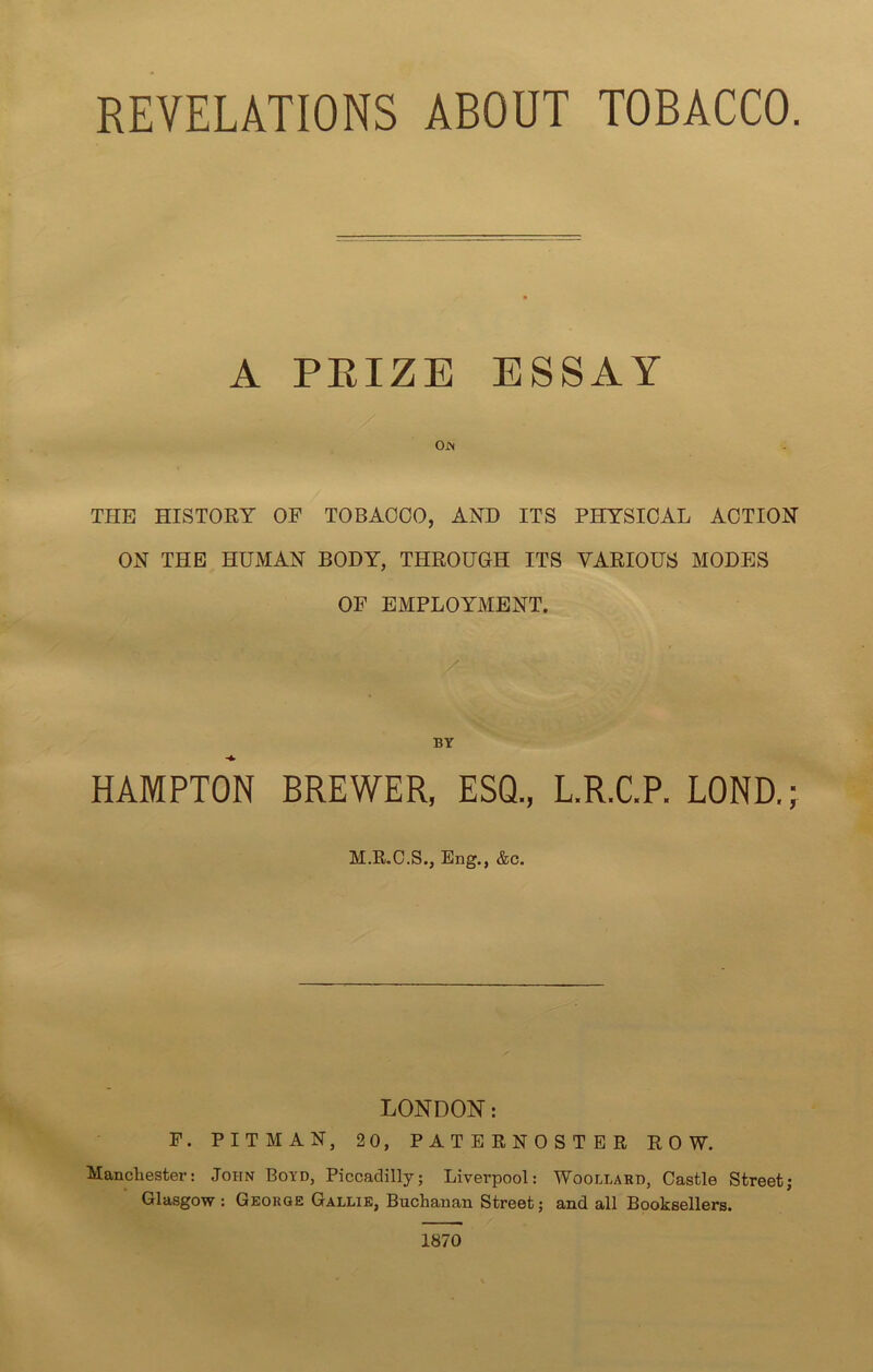 REVELATIONS ABOUT TOBACCO. A PRIZE ESSAY Ojn THE HISTORY OF TOBACCO, AND ITS PHYSICAL ACTION ON THE HUMAN BODY, THROUGH ITS VARIOUS MODES OF EMPLOYMENT. BY HAMPTON BREWER, ESQ., L.R.C.P. LOND.; M.R.C.S., Eng., &c. LONDON: F. PITMAN, 20, PATERNOSTER ROW. Manchester: John Boyd, Piccadilly; Liverpool: Woodlard, Castle Street; Glasgow : George Gallie, Buchanan Street; and all Booksellers. 1870