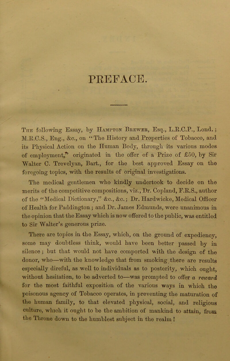 PREFACE. The following Essay, by Hampton Brewer, Esq., L.R.C.P., Lond.; M.R.C.S., Eng., &c., on “The History and Properties of Tobacco, and its Physical Action on the Human Body, through its various modes of employment,1’ originated in the offer of a Prize of £50, by Sir Walter C. Trevelyan, Bart., for the best approved Essay on the foregoing topics, with the results of original investigations. The medical gentlemen who kindly undertook to decide on the merits of the competitive compositions, viz., Hr. Copland, E.R.S., author of the “Medical Dictionary,’' &c., &c.; Dr. Hardwicke, Medical Officer of Health for Paddington; and Dr. James Edmunds, were unanimous in the opinion that the Essay which is now offered to the public, was entitled to Sir Walter’s generous prize. There are topics in the Essay, which, on the ground of expediency, some may doubtless think, would have been better passed by in silence ; but that would not have comported with the design of the donor, who—with the knowledge that from smoking there are results especially direful, as well to individuals as to posterity, which ought, without hesitation, to be adverted to—was prompted to offer a reioard for the most faithful exposition of the various ways in which the poisonous agency of Tobacco operates, in preventing the maturation of the human family, to that elevated physical, social, and religious culture, which it ought to be the ambition of mankind to attain, from the Throne down to the humblest subject in the realm !