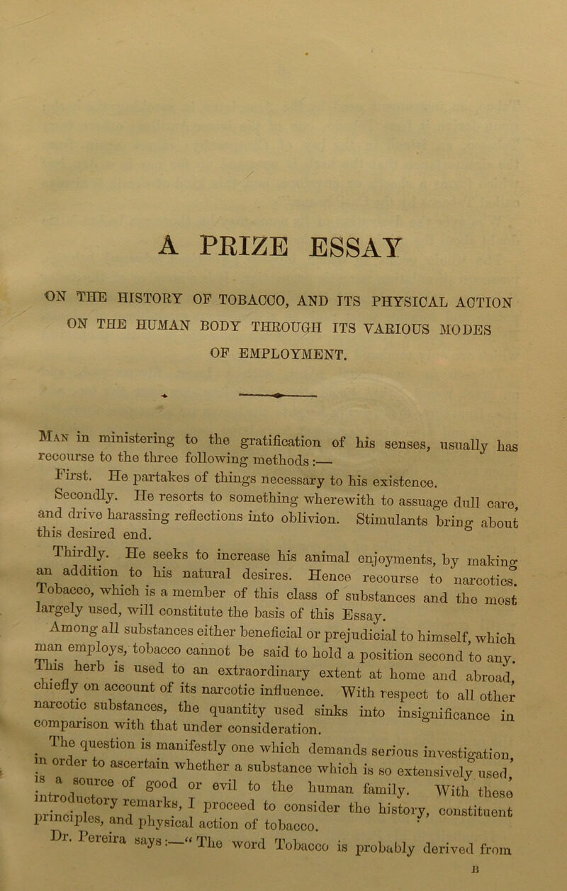 ESSAY A PRIZE ON THE HISTORY OF TOBACCO, AND ITS PHYSICAL ACTION ON THE HUMAN BODY THROUGH ITS VARIOUS MODES OF EMPLOYMENT. Man in ministering to the gratification of his senses, usually has recourse to the three following methods: First. He partakes of things necessary to his existence. Secondly. He resorts to something wherewith to assuage dull care, and drive harassing reflections into oblivion. Stimulants brincr about this desired end. & Thirdly. He seeks to increase his animal enjoyments, by making an addition to his natural desires. Hence recourse to narcotic^ Tobacco, which is a member of this class of substances and the most largely used, will constitute the basis of this Essay. Among all substances either beneficial or prejudicial to himself which man employs, tobacco cannot be said to hold a position second to any. This herb is used to an extraordinary extent at home and abroad c liefly on account of its narcotic influence. With respect to all other narcotic substances, the quantity used sinks into insignificance in comparison with that under consideration. • Th® T^estl0n is manifestly one which demands serious investigation n order to ascertain whether a substance which is so extensively used’ . .a ,8011rce of S°od or evil to the human family. With these ST™*8' f Pr°Ceed to constituent principles, and physical action of tobacco. Dr. I ereira says The word Tobacco is probably derived from n
