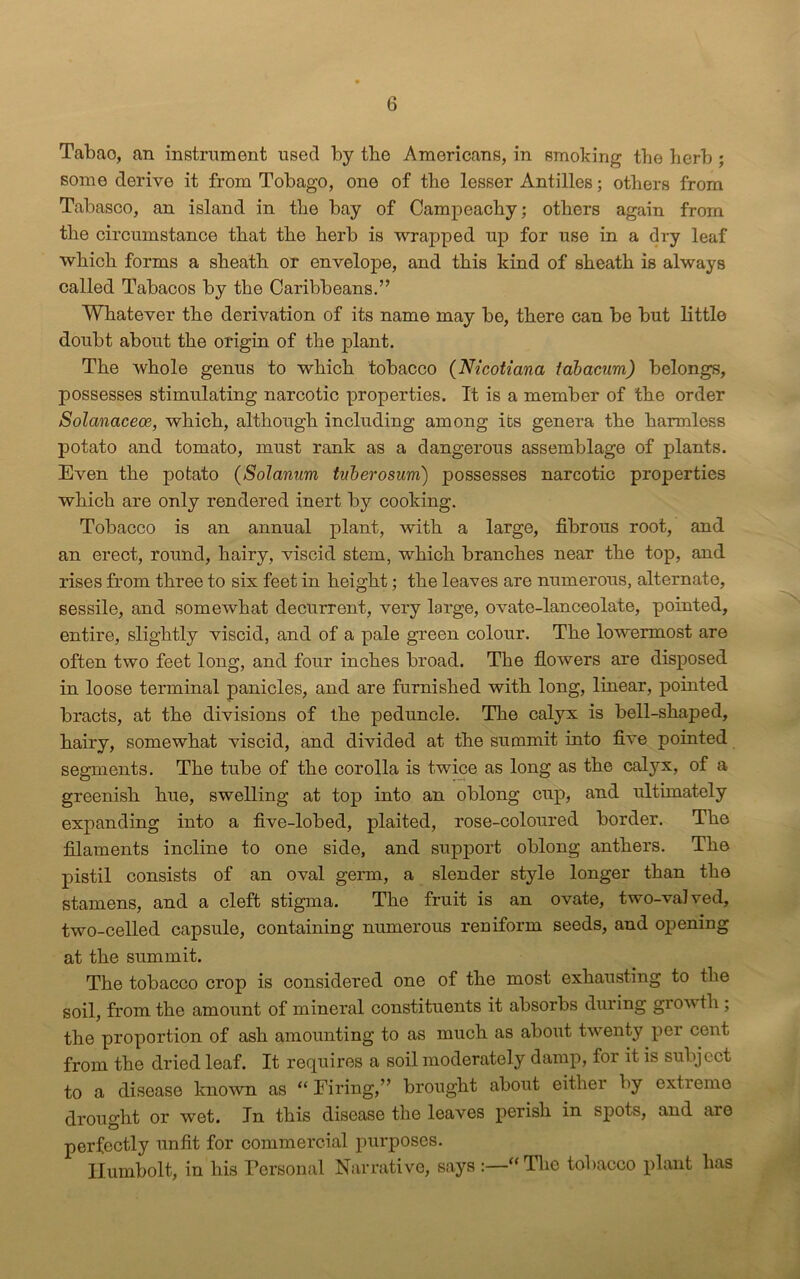 Tabao, an instrument used by tbe Americans, in smoking the herb ; some derive it from Tobago, one of the lesser Antilles; others from Tabasco, an island in the bay of Campeachy; others again from the circumstance that the herb is wrapped up for use in a dry leaf which forms a sheath or envelope, and this kind of sheath is always called Tabacos by the Caribbeans.” Whatever the derivation of its name may be, there can be but little doubt about the origin of the plant. The whole genus to which tobacco (Nicotiana fabacum) belongs, possesses stimulating narcotic properties. It is a member of the order Solanaceoe, which, although including among its genera the harmless potato and tomato, must rank as a dangerous assemblage of plants. Even the potato (Solarium tuberosum) possesses narcotic properties which are only rendered inert by cooking. Tobacco is an annual plant, with a large, fibrous root, and an erect, round, hairy, viscid stem, which branches near the top, and rises from three to six feet in height; the leaves are numerous, alternate, sessile, and somewhat decurrent, very large, ovate-lanceolate, pointed, entire, slightly viscid, and of a pale green colour. The lowermost are often two feet long, and four inches broad. The flowers are disposed in loose terminal panicles, and are furnished with long, linear, pointed bracts, at the divisions of the peduncle. The calyx is bell-shaped, hairy, somewhat viscid, and divided at the summit into five pointed segments. The tube of the corolla is twice as long as the calyx, of a greenish hue, swelling at top into an oblong cup, and ultimately expanding into a five-lobed, plaited, rose-coloured border. The filaments incline to one side, and support oblong anthers. The pistil consists of an oval germ, a slender style longer than the stamens, and a cleft stigma. The fruit is an ovate, two-valved, two-celled capsule, containing numerous reniform seeds, and opening at the summit. The tobacco crop is considered one of the most exhausting to the soil, from the amount of mineral constituents it absorbs during grow tli; the proportion of ash amounting to as much as about twenty per cent from the dried leaf. It requires a soil moderately damp, for it is subject to a disease known as “ Firing,” brought about either by extreme drought or wet. In this disease the leaves perish in spots, and are perfectly unfit for commercial purposes. Humbolt, in his Personal Narrative, says :—“The tobacco plant has