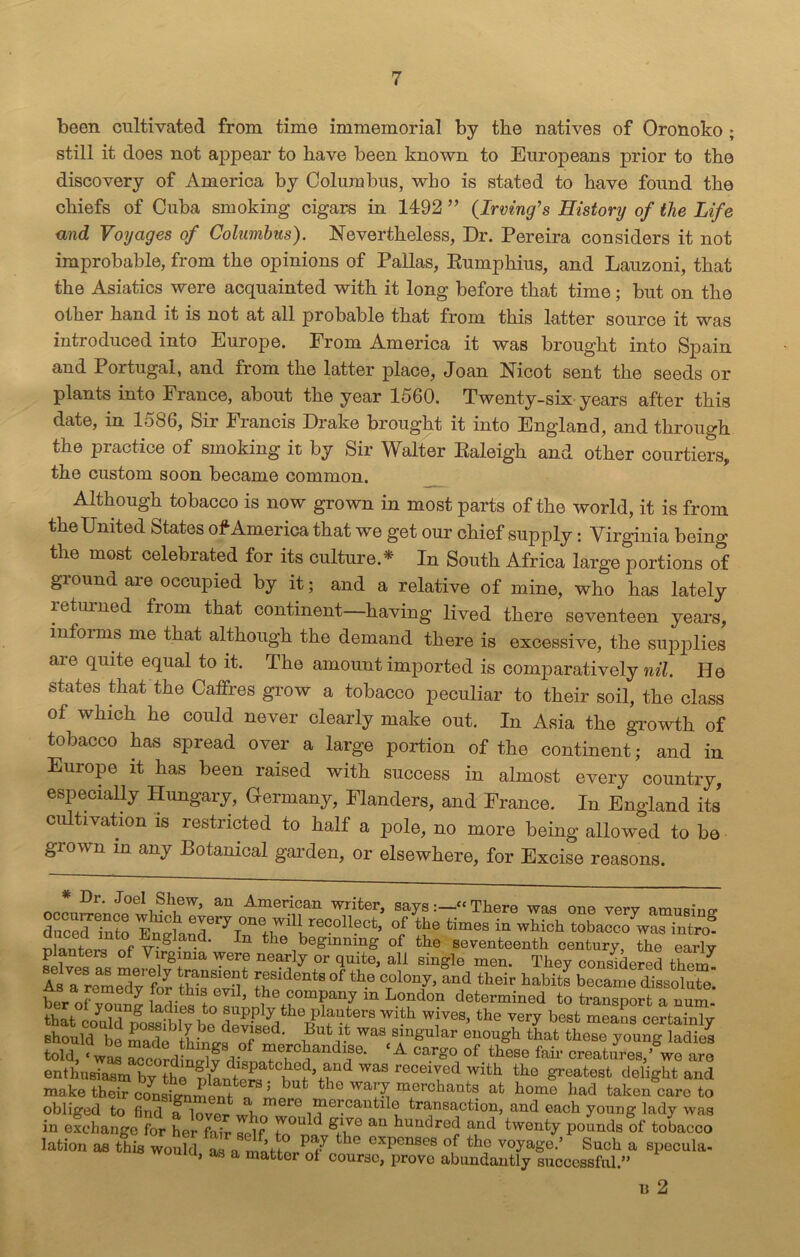 been cultivated from time immemorial by the natives of Oronoko ; still it does not appear to have been known to Eurojmans prior to the discovery of America by Columbus, who is stated to have found the chiefs of Cuba smoking cigars in 1492 ” {Irving's Histonj of the Life and Voyages of Columbus). Nevertheless, Dr. Pereira considers it not improbable, from the opinions of Pallas, Eumphius, and Lauzoni, that the Asiatics were acquainted with it long before that time; but on the other hand it is not at all probable that from this latter source it was introduced into Europe. From America it was brought into Spain and Portugal, and from the latter place, Joan Nicot sent the seeds or plants into France, about the year 1560. Twenty-six years after this date, in 1586, Sir Francis Drake brought it into England, and through the practice of smoking it by Sir Walter Ealeigh and other courtiers, the custom soon became common. Although tobacco is now grown in most parts of the world, it is from the United States of America that we get our chief supply: Virginia being the most celebrated for its culture.* In South Africa large portions of ground are occupied by it; and a relative of mine, who has lately i etui ned fiom that continent having lived there seventeen years, informs me that although the demand there is excessive, the supplies are quite equal to it. The amount imported is comparatively nil. Ho states that the Caffres grow a tobacco peculiar to their soil, the class of which he could never clearly make out. In Asia the growth of tobacco has spread over a large portion of the continent; and in Europe it has been raised with success in almost every country, especially Hungary, G-ermany, Flanders, and France. In England its cultivation is restricted to half a pole, no more being allowed to be grown m any Botanical garden, or elsewhere, for Excise reasons. * Dr. Joel Shew, an American writer, saysThere was one verv dncecTinto En^anr^r^lT11^60011®0^ °l th® times in wMch tobacco was intro? nlanfpri Of wgl- -d' In the 'beginning of the seventeenth century, the early p anters of Virginia were nearly or quite, all single men. They considered them As TremSyfor this ev^ ^denixi of th.e cTolon^ and tb“r habits became dissolute! r jemedy for tins evil, the company m London determined to transport a num that ctm^^M^ibTy be W|ves’ the very best means certainly should be made tbW« I? ' i V was(sAmgular enough that these young ladies told, < was according]fdii ™e,rcbandise- A carg° of these fair creatures,’ we are enthusiasm^?wht WaS receiyed witb greatest delight and make their consimmln^J ^ mJerchanfcs afc ho™ had taken care to obliged to find a lover wl n r° “ieVautd<? transaction, and each young lady was in exchange for her fair self gAV'° aU bundred and twenty pounds of tobacco lation as this would as a matter? / the expenSG8 of tbo voyage.’ Such a specula, woum, as a matter of course, prove abundantly successful.’’ B 2