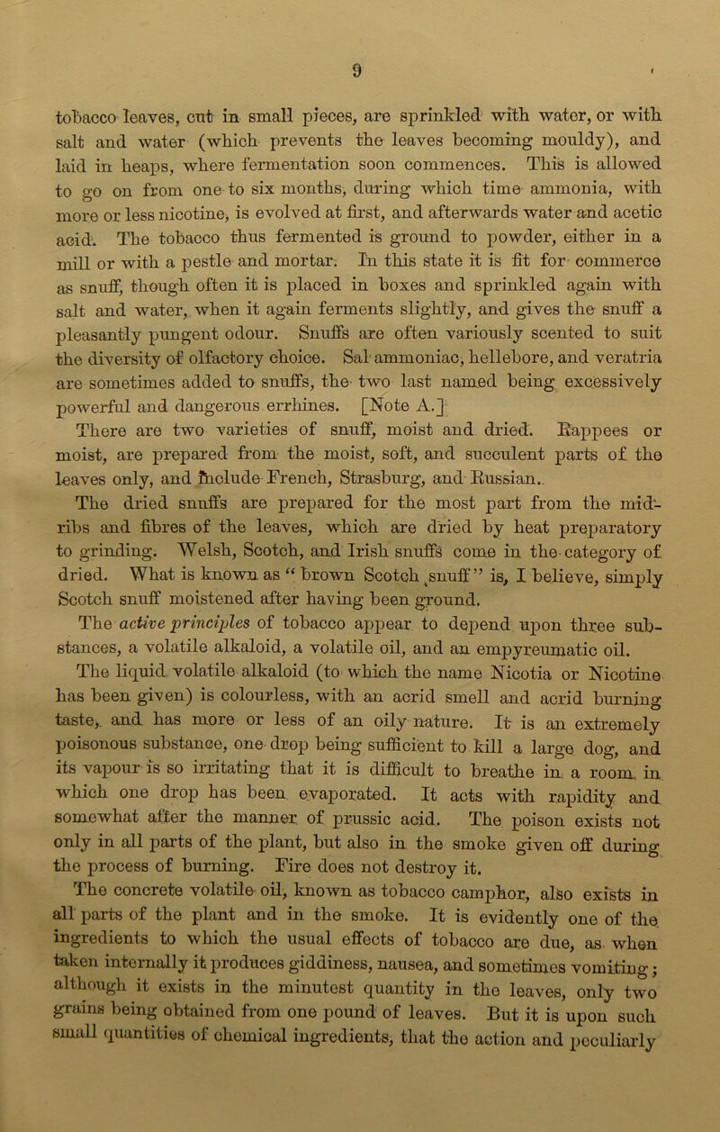 tobacco leaves, cut in small pieces, are sprinkled with water, or with salt and water (which prevents the leaves becoming mouldy), and laid in heaps, where fermentation soon commences. This is allowed to go on from one to six months, during which time ammonia, with more or less nicotine, is evolved at first, and afterwards water and acetic acid. The tobacco thus fermented is ground to powder, either in a mill or with a pestle and mortar. In this state it is fit for commerce as snuff, though often it is placed in boxes and sprinkled again with salt and water, when it again ferments slightly, and gives the snuff a pleasantly pungent odour. Snuffs are often variously scented to suit the diversity of olfactory choice. Sal ammoniac, hellebore, and veratria are sometimes added to snuffs, the two last named being excessively powerful and dangerous errhines. [Note A.] There are two varieties of snuff, moist and dried. Rappees or moist, are prepared from the moist, soft, and succulent parts of. the leaves only, and Ihclude French, Strasburg, and Russian. The dried snuffs are prepared for the most part from the mid- ribs and fibres of the leaves, which are dried by heat preparatory to grinding. Welsh, Scotch, and Irish snuffs come in the category of dried. What is known as “ brown Scotch tsnuff ” is, I believe, simply Scotch snuff moistened after having been ground. The active principles of tobacco appear to depend upon three sub- stances, a volatile alkaloid, a volatile oil, and an empyreumatic oil. The liquid volatile alkaloid (to which the name Nicotia or Nicotine has been given) is colourless, with an acrid smell and acrid burning taste,, and has more or less of an oily nature. It is an extremely poisonous substance, one- drop being sufficient to kill a large dog, and its vapour is so irritating that it is difficult to breathe in. a room, in which one drop has been evaporated. It acts with rapidity and somewhat after the manner of prussic acid. The poison exists not only in all parts of the plant, but also in the smoke given off during the process of burning. Fire does not destroy it. The concrete volatile oil, known as tobacco camphor, also exists in all parts of the plant and in the smoke. It is evidently one of the. ingredients to which the usual effects of tobacco are due, as when taken internally it produces giddiness, nausea, and sometimes vomiting; although it exists in the minutest quantity in the leaves, only two grains being obtained from one pound of leaves. But it is upon such small quantities of chemical ingredients, that the action and peculiarly