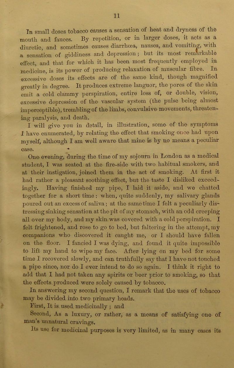Tn small doses tobacco causes a sensation of beat and dryness of tbe month and fauces. By repetition, or in larger doses, it acts as a diuretic, and sometimes causes diarrhoea, nausea, and vomiting, with a sensation of giddiness and depression; but its most remarkable effect, and that for which it has been most frequently employed in medicine, is its power of producing relaxation of muscular fibre. In excessive doses its effects are of the same kind, though magnified greatly in degree. It produces extreme languor, the pores of the skin emit a cold clammy perspiration, entire loss of, or double, vision, excessive depression of the vascular system (the pulse being almost imperceptible), trembling of the limbs, convulsive movements, threaten- ing paralysis, and death. I will give you in detail, in illustration,, some of the symptoms I have enumerated, by relating the effect that smoking once had upon myself, although I am well aware that mine is by no means a peculiar case. One- evening, during the time of my sojourn in London as a medical student, I was seated at the fire-side with two habitual smokers, and at their instigation, joined them in the act of smoking. At first it had rather a pleasant soothing effect, but the taste I disliked exceed- ingly. Having finished my pipe* I laid it aside, and we chatted together for a short time : when, quite suddenly, my salivary glands poured out an excess of saliva; at the same time I felt a peculiarly dis- tressing sinking sensation at the pit of my stomach, with an odd creeping all over my body, and my skin was covered with a cold perspiration. I felt frightened, and rose to go to bed, but faltering in the attempt, my companions who discovered it caught me, or I should have fallen on the floor. I fancied I was dying, and found it quite impossible to lift my hand to wipe my face. After lying on my bed for some time I recovered slowly, and can truthfully say that I have not touched a pipe since, nor do I ever intend to do so again. I think it right to add that I had not taken any spirits or beer prior to smoking, so that the effects produced were solely caused by tobacco. In answering my second question, I remark that the uses of tobacco may be divided into two primary heads. First, It is used medicinally ; and Second, As a luxury, or rather, as a means of satisfying one of man’s unnatural cravings. Its use for medicinal purposes is very limited, as in many cases its