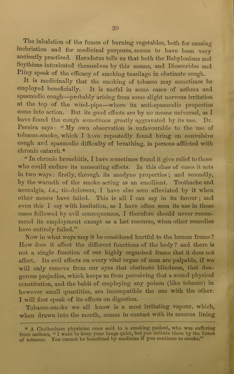 The inhalation of the fumes of burning vegetables, both for causing inebriation and for medicinal purposes, seems to have been very anciently practiced. Herodotus tells us that both the Babylonians and Scythians intoxicated themselves by this means, and Dioscorides and Pliny speak of the efficacy of smoking tussilago in obstinate cough. It is medicinally that the smoking of tobacco may sometimes be employed beneficially. It is useful in some cases of asthma and spasmodic cough—probably arising from some slight nervous irritation at the top of the wind-pipe—where its anti-spasmodic properties come into action. But its good effects are by no means universal, as I have found the cough sometimes greatly aggravated by its use. Hr. Pereira says: “My own observation is unfavourable to the use of tobacco-smoke, which I h ive repeatedly found bring on convulsive cough and spasmodic difficulty of breathing, in persons afflicted with chronic catarrh.* “ In chronic bronchitis, I have sometimes found it give relief to those who could endure its nauseating effects. In this class of cases it acts in two ways : firstly, through its anodyne properties ; and secondly, by the warmth of the smoke acting as an emollient. Toothache and neuralgia, i.e., tic-doloreux, I have also seen alleviated by it when other means have failed. This is all I can say in its favour; and even this I say with hesitation, as I have often seen its use in these cases followed by evil consequences, I therefore should never recom- mend its employment except as a last resourse, when other remedies have entirely failed.” Now in what ways may it be considered hurtful to the human frame ? Plow does it affect the different functions of the body ? and there is not a single function of our highly organised frame that it does not affect. Its evil effects on every vital organ of man are palpable, if we will only remove from our eyes that obstinate blindness, that dan- gerous prejudice, which keeps us from perceiving that a sound physical constitution, and the habit of employing any poison (like tobacco) in however small quantities, are incompatible the one with the other. I will first speak of its effects on digestion. Tobacco-smoke we all know is a most irritating vapour, which, when drawn into the mouth, comes in contact with its mucous lining * A Cheltenham physician once said to a smoking patient, who was suffering from asthma, “ I want to keep your lungs quiet, but you irritate them by the fumes of tobacco. You cannot be benefitted by medicine if you continuo to smoke.”