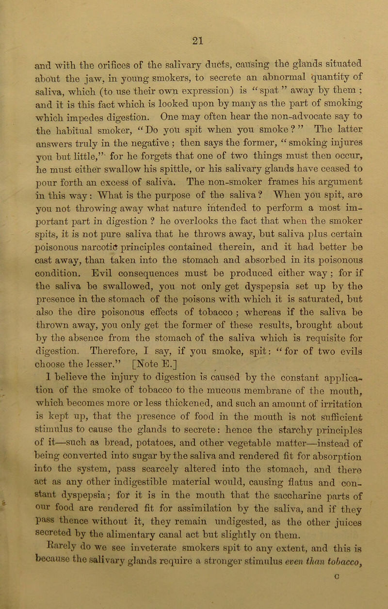 and with the orifices of the salivary ducts, causing the glands situated about the jaw. in young smokers, to secrete an abnormal quantity of saliva, which (to use their own expression) is “ spat ” away by them ; and it is this fact which is looked upon by many as the part of smoking which impedes digestion. One may often hear the non-advocate say to the habitual smoker, “ Do you spit when you smoke ? ” The latter answers truly in the negative ; then says the former, “ smoking injures you but little,” for he forgets that one of two things must then occur, he must either swallow his spittle, or his salivary glands have ceased to pour forth an excess of saliva. The non-smoker frames his argument in this way: What is the purpose of the saliva? When you spit, are you not throwing away what nature intended to perform a most im- portant part in digestion ? he overlooks the fact that when the smoker spits, it is not pure saliva that he throws away, but saliva plus certain poisonous narcotic principles contained therein, and it had better be cast away, than taken into the stomach and absorbed in its poisonous condition. Evil consequences must be produced either way; for if the saliva be swallowed, you not only get dyspepsia set up by the presence in the stomach of the poisons with which it is saturated, but also the dire poisonous effects of tobacco ; whereas if the saliva be thrown away, you only get the former of these results, brought about by the absence from the stomach of the saliva which is requisite for digestion. Therefore, I say, if you smoke, spit: “ for of two evils choose the lesser.” [Note E.] 1 believe the injury to digestion is caused by the constant applica- tion of the smoke of tobacco to the mucous membrane of the mouth, which becomes more or less thickened, and such an amount of irritation is kept up, that the presence of food in the mouth is not sufficient stimulus to cause the glands to secrete: hence the starchy principles of it—such as bread, potatoes, and other vegetable matter—instead of being converted into sugar by the saliva and rendered fit for absorption into the system, pass scarcely altered into the stomach, and there act as any other indigestible material would, causing flatus and con- stant dyspepsia; for it is in the mouth that the saccharine parts of our food are rendered fit for assimilation by the saliva, and if they pass thence without it, they remain undigested, as the other juices secreted by the alimentary canal act but slightly on them. Rarely do we see inveterate smokers spit to any extent, and this is because the salivary glands require a stronger stimulus even than tobacco, G