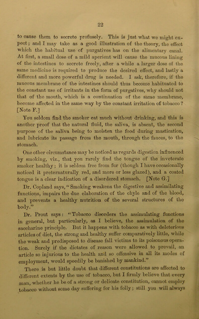 to oause them to secrete profusely. This is just what we might ex- pect ; and I may take as a good illustration of the theory, the effect which the habitual use of purgatives has on the alimentary canal. At first, a small dose of a mild aperient will cause the mucous lining of the intestines to secrete freely, after a while a larger dose of the same medicine is required to produce the desired effect, and lastly a different and more powerful drug is needed. I ask, therefore, if the mucous membrane of the intestines should thus become habituated to the constant use of irritants in the form of purgatives, why should not that of the mouth, which is a continuation of the same membrane, become affected in the same way by the constant irritation of tobacco ? [Note F.] You seldom find the smoker eat much without drinking, and this is another proof that the natural fluid, the saliva, is absent, the second purpose of the saliva being to moisten the food during mastication, and lubricate its passage from the mouth, through the fauces, to the stomach. One other circumstance may be noticed as regards digestion influenced by smoking, viz., that you rarely find the tongue of the inveterate smoker healthy; it is seldom free from fur (though I have occasionally noticed it preternaturally red, and more or less glazed), and a coated tongue is a clear indication of a disordered stomach. [Note G.] Dr. Copland says, “ Smoking weakens the digestive and assimilating functions, impairs the due elaboration of the chyle and of the blood, and prevents a healthy nutrition of the several structures of the body.” Dr. Prout says: “Tobacco disorders the assimulating functions in general, but particularly, as I believe, the assimulation of the saccharine principle. But it happens with tobacco as with deleterious articles of diet, the strong and healthy suffer comparatively little, while the weak and predisposed to disease fall victims to its poisonous opera- tion. Surely if the dictates of reason were allowed to prevail, an article so injurious to the health and so offensive in all its modes of employment, would speedily be banished by mankind.” There is but little doubt that different constitutions are affected to different extents by the use of tobacco, but I firmly believe that every man, whether he be of a strong or delicate constitution, cannot employ tobacco without some day suffering for his folly; still you will always