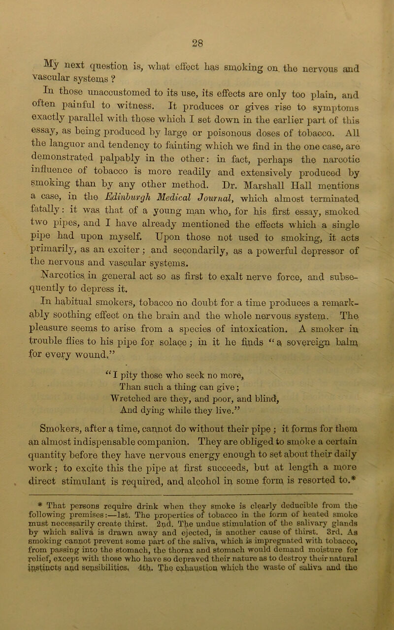 next question is, wbyf cli'oct bus smoking on. tlio nervous <md vascular systems ? In those unaccustomed to its use, its effects are only too plain, and often painful to witness. It produces or gives rise to symptoms exactly 23arallel with those which I set down in the earlier part of this essay, as being jiraduced by large or poisonous doses of tobacco. All the languor and tendency to fainting which we find in the one case, are demonstrated palpably in the other: in fact, perhaps the narcotic influence of tobacco is more readily and extensively produced by smoking than by any other method. Dr. Marshall Hall mentions a case, in the Edinburgh Medical Journal, which almost terminated fatally: it was that of a young man who, for his first essay, smoked two pipes, and I have already mentioned the effects which a single pipe had upon myself. Upon those not used to smoking, it acts primarily, as an exciter; and secondarily, as a powerful depressor of the nervous and vascular systems. Narcotics, in general act so as first to exalt nerve force, and subse- quently to depress it. In habitual smokers, tobacco no doubt for a time produces a remark- ably soothing effeot on the brain and the whole nervous system. The pleasure seems to arise from a species of intoxication. A smoker in trouble flies to his pipe for solace; in it he finds “ a sovereign balm for every wound.” “ I pity those who seek no more. Than such a thing can give; Wretched are they, and poor, and blind, And dying while they live.” Smokers, after a time, cannot do without their pipe ; it forms for them an almost indispensable companion. They are obliged to smoke a certain quantity before they have nervous energy enough to set about their daily work; to excite this the pipe at first succeeds, but at length a more direct stimulant is required, and alcohol in some form is resorted to.* * That persons require drink when they smoke is clearly deducible from the following premises:—1st. The properties of tobacco in the form of heated smoke must necessarily create thirst. 2nd. The undue stimulation of the salivary glands by which saliva is drawn away and ejected, is another cause of thirst. 3rd. As smoking cannot prevent some part of the saliva, which is impregnated with tobacco, from passing into the stomach, the thorax and stomach would demand moisture for relief, except with those who have so depraved their nature as to destroy their natural mstincts and sensibilities, 4th. The exhaustion which the waste of saliva and the