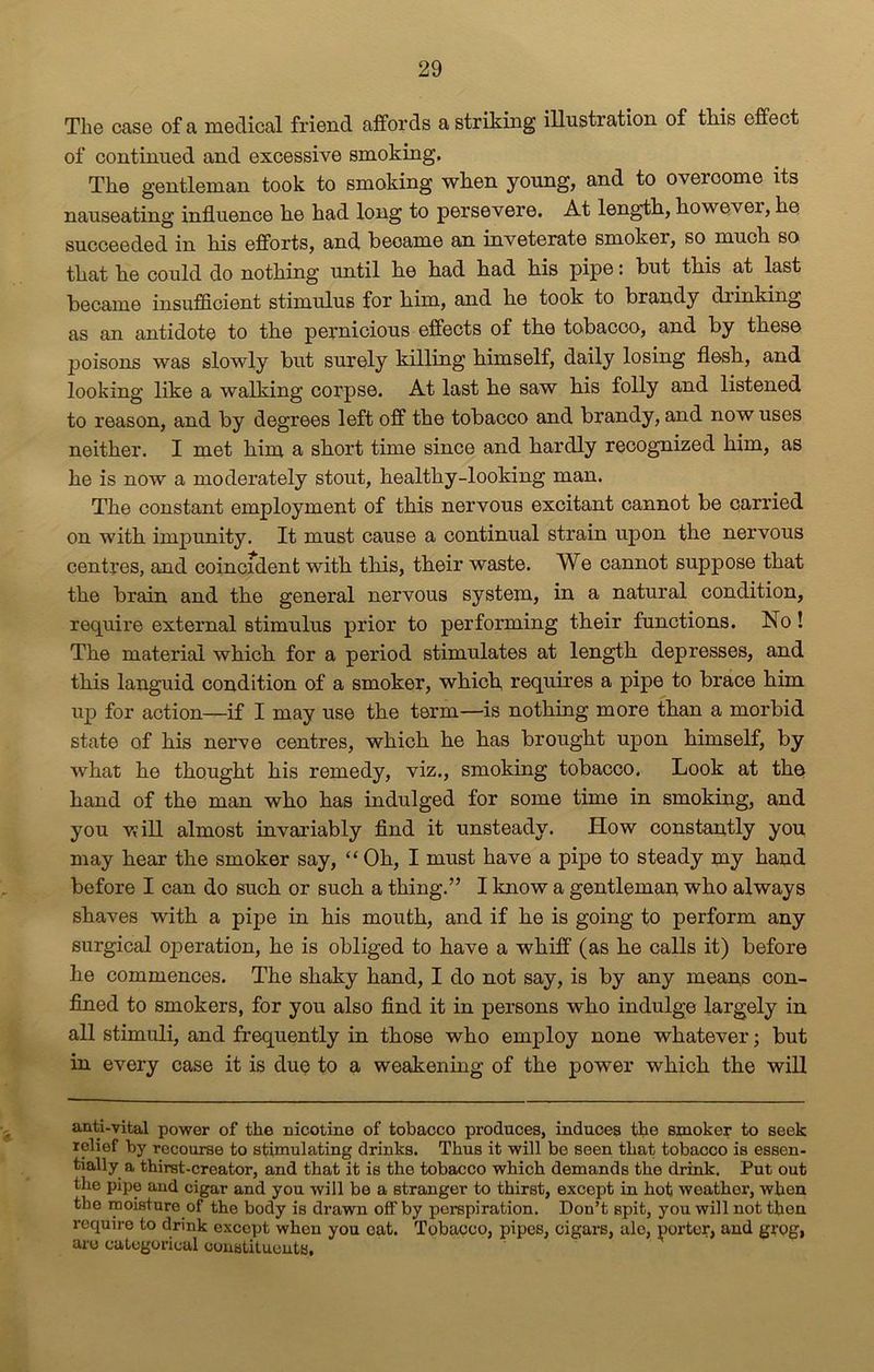 The case of a medical friend affords a striking illustration of this effect of continued and excessive smoking. The gentleman took to smoking when young, and to overoome its nauseating influence he had long to persevere. At length, kowevei, he succeeded in his efforts, and beoame an inveterate smoker, so much so that he could do nothing until he had had his pipe: but this at last became insufficient stimulus for bim, and he took to brandy di inking as an antidote to the pernicious effects of the tobacco, and by these poisons was slowly but surely killing himself, daily losing flesh, and looking like a walking corpse. At last he saw his folly and listened to reason, and by degrees left off the tobacco and brandy, and now uses neither. I met him a short time since and hardly recognized him, as he is now a moderately stout, healthy-looking man. The constant employment of this nervous excitant cannot be carried on with impunity. It must cause a continual strain upon the nervous centres, and coincident with this, their waste. We cannot suppose that the brain and the general nervous system, in a natural condition, require external stimulus prior to performing their functions. No! The material which for a period stimulates at length depresses, and this languid condition of a smoker, which, requires a pipe to brace him up for action—if I may use the term—is nothing more than a morbid state of his nerve centres, which he has brought upon himself, by what he thought his remedy, viz., smoking tobacco. Look at the hand of the man who has indulged for some time in smoking, and you will almost invariably find it unsteady. How constantly you may hear the smoker say, “ Oh, I must have a pipe to steady my hand before I can do such or such a thing.” I know a gentleman who always shaves with a pipe in his mouth, and if he is going to perform any surgical operation, he is obliged to have a whiff (as he calls it) before he commences. The shaky hand, I do not say, is by any means con- fined to smokers, for you also find it in persons who indulge largely in all stimuli, and frequently in those who employ none whatever; but in every case it is due to a weakening of the power which the will anti-vital power of the nicotine of tobacco produces, induces the smoker to seek relief by recourse to stimulating drinks. Thus it will be seen that tobacco is essen- tially a thirst-creator, and that it is the tobacco which demands the drink. Put out the pipe and cigar and you will be a stranger to thirst, except in hot weathor, when the moisture of the body is drawn oif by perspiration. Don’t spit, you will not then require to drink except when you eat. Tobacco, pipes, cigars, ale, porter, and grog', are categorical constituents.