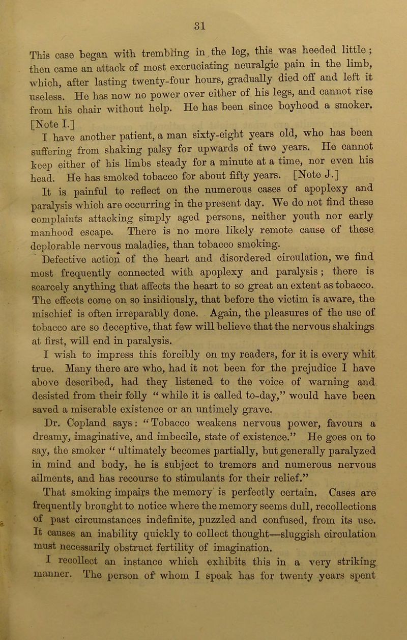 This case began with trembling in the leg, this was heeded little ; then came an attack of most excruciating neuralgic pain in the limb, which, after lasting twenty-four hours, gradually died off and left it useless. He has now no power over either of his legs, and cannot rise from his chair without help. He has been since boyhood a smoker. [Note I.] ^ , , I have another patient, a man sixty-eight years old, who has been suffering from shaking palsy for upwards of two years. He cannot keep either of his limbs steady for a minute at a time, nor even his head. He has smoked tobacco for about fifty years. [Note J.] It is painful to reflect on the numerous cases of apoplexy and paralysis which are occurring in the present day. We do not find these complaints attacking simply aged persons, neither youth nor early manhood escape. There is no more likely remote cause of these deplorable nervous maladies, than tobacco smoking. Defective action of the heart and disordered circulation, we find most frequently connected with apoplexy and paralysis; there is scarcely anything that affects the heart to so great an extent as tobaoco. The effects come on so insidiously, that before the victim is aware, the mischief is often irreparably done. Again, the pleasures of the use of tobacco are so deceptive, that few will believe that the nervous shakings at first, will end in paralysis. I wish to impress this forcibly on my readers, for it is every whit true. Many there are who, had it not been for the prejudice I have above described, had they listened to the voice of warning and desisted from their folly “ while it is called to-day,” would have been saved a miserable existence or an untimely grave. Dr. Copland says: “ Tobacco weakens nervous power, favours a dreamy, imaginative, and imbecile, state of existence.” He goes on to say, the smoker “ ultimately becomes partially, but generally paralyzed in mind and body, he is subject to tremors and numerous nervous ailments, and has recourse to stimulants for their relief.” That smoking impairs the memory is perfectly certain. Cases are frequently brought to notice where the memory seems dull, recollections of past circumstances indefinite, puzzled and confused, from its use. It causes an inability quickly to collect thought—sluggish circulation must necessarily obstruct fertility of imagination. I recollect an instance which exhibits this in a very striking manner. The person of whom I speak has for twenty years spent