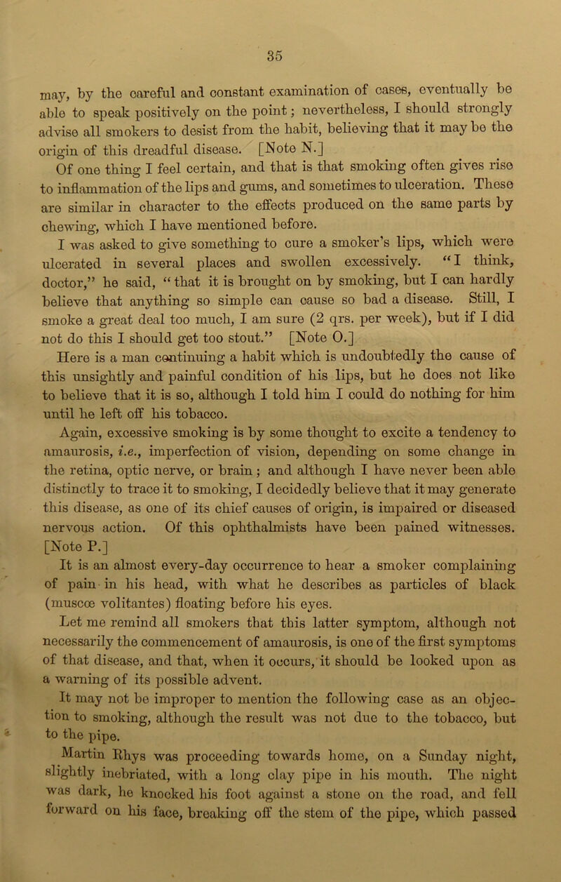 may, by the careful and constant examination of cases, eventually be able to speak positively on tbe point; nevertheless, I should strongly advise all smokers to desist from the habit, believing that it maybe the origin of this dreadful disease. [Note N.] Of one thing I feel certain, and that is that smoking often gives liso to inflammation of the lips and gums, and sometimes to ulceration. These are similar in character to the effects produced on the same parts by chewing, which I have mentioned before. I was asked to give something to cure a smoker’s lips, which were ulcerated in several places and swollen excessively. “ I think, doctor,” he said, “ that it is brought on by smoking, but I can hardly believe that anything so simple can cause so bad a disease. Still, I smoke a great deal too much, I am sure (2 qrs. per week), but if I did not do this I should get too stout.” [Note 0.] Here is a man continuing a habit which is undoubtedly the cause of this unsightly and painful condition of his lips, but he does not like to believe that it is so, although I told him I could do nothing for him until he left off his tobacco. Again, excessive smoking is by some thought to excite a tendency to amaurosis, i.e., imperfection of vision, depending on some change in the retina, optic nerve, or brain; and although I have never been able distinctly to trace it to smoking, I decidedly believe that it may generate this disease, as one of its chief causes of origin, is impaired or diseased nervous action. Of this ophthalmists have been pained witnesses. [Note P.] It is an almost every-day occurrence to hear a smoker complaining of pain in his head, with what he describes as particles of black (muscoe volitantes) floating before his eyes. Let me remind all smokers that this latter symptom, although not necessarily the commencement of amaurosis, is one of the first symptoms of that disease, and that, when it occurs, it should be looked upon as a warning of its possible advent. It may not be improper to mention the following case as an objec- tion to smoking, although the result was not due to the tobacco, but to the pipe. Martin Rhys was proceeding towards home, on a Sunday night, slightly inebriated, with a long clay pipe in his mouth. The night was dark, he knocked his foot against a stone on the road, and fell forward on his face, breaking off tlio stem of the pipe, which passed