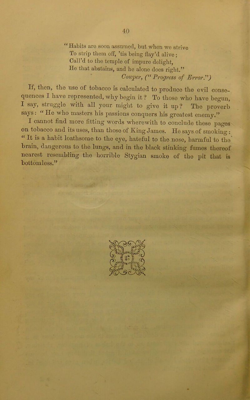 “Habits aro soon assumed, but when we strive To strip them off, ’tis being flay’d alive; Call’d to the temple of impure delight, He that abstains, and he alone does right.” Cowjper, (“Progress of Error”) If, then, the use of tobacco is calculated to produce the evil conse- quences I have represented, why begin it'? To those who have begun, I say, struggle with all your might to give it uj>? The proverb says: “ He who masters his passions conquers his greatest enemy.” I cannot find more fitting words wherewith to conclude these pages on tobacco and its uses, than those of King James. He says of smoking : It is a habit loathsome to the eye, hateful to the nose, harmful to the brain, dangerous to the lungs, and in the black stinking fumes thereof nearest resembling the horrible Stygian smoke of the pit that is bottomless.”