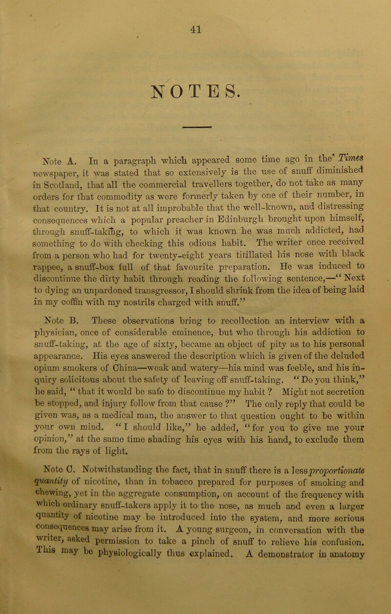 NOTES. Note A. In a paragraph which appeared some time ago in the Times newspaper, it was stated that so extensively is the use of snuff diminished in Scotland, that all the commercial travellers together, do not take as many orders for that commodity as were formerly taken by one of their number, in that country. It is not at all improbable that the well-known, and distressing consequences which a popular preacher in Edinburgh brought upon himself, through snuff-taking, to which it was known he was much addicted, had something to do with checking this odious habit. The writer once received from a person who had for twenty-eight years titillated his nose with black rappee, a snuff-box full of that favourite preparation. He was induced to discontinue the dirty habit through reading the following sentence,—“ Next to dying an unpardoned transgressor, I should shrink from the idea of being laid in my coffin with my nostrils charged with snuff.” Note B. These observations bring to recollection an interview with a physician, once of considerable eminence, but who through his addiction to snuff-taking, at the age of sixty, became an object of pity as to his personal appearance. His eyes answered the description which is given of the deluded opium smokers of China—weak and watery—his mind was feeble, and his in- quiry solicitous about the safety of leaving off snuff-taking. “ Do you think,” he said, “ that it would be safe to discontinue my habit ? Might not secretion be stopped, and injury follow from that cause ?” The only reply that could be given was, as a medical man, the answer to that question ought to be within your own mind. “I should like,” he added, “for you to give me your opinion,” at the same time shading his eyes with his hand, to exclude them from the rays of light. Note 0. Notwithstanding the fact, that in snuff there is a less proportionate quantity of nicotine, than in tobacco prepared for purposes of smoking and chewing, yet in the aggregate consumption, on account of the frequency with which ordinary snuff-takers apply it to the nose, as much and even a larger quantity of nicotine may be introduced into the system, and more serious consequences may arise from it. A young surgeon, in conversation with the writer, asked permission to take a pinch of snuff to relieve his confusion. Ibis may be physiologically thus explained. A demonstrator in anatomy