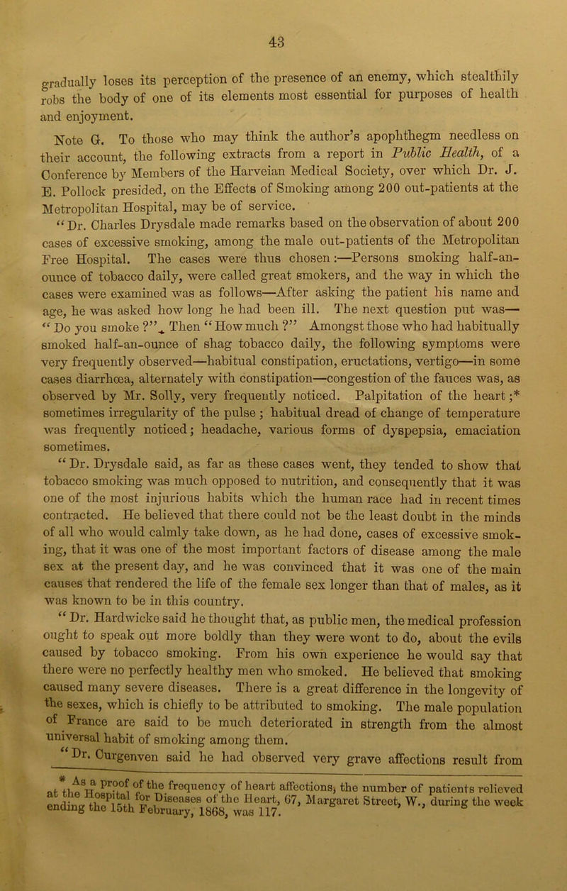 gradually loses its perception of the presence of an enemy, which stealthily robs the body of one of its elements most essential for purposes of health and enjoyment. Note G. To those who may think the author’s apophthegm needless on their account, the following extracts from a report in Public Health, of a Conference by Members of the Harveian Medical Society, over which Dr. J. E. Pollock presided, on the Effects of Smoking among 200 out-patients at the Metropolitan Hospital, may be of service. “Dr. Charles Drysdale made remarks based on the observation of about 200 cases of excessive smoking, among the male out-patients of the Metropolitan Free Hospital. The cases were thus chosen:—Persons smoking half-an- ounce of tobacco daily, were called great smokers, and the way in which the cases were examined was as follows—After asking the patient his name and age, he was asked how long he had been ill. The next question put was— “ Do you smoke V\ Then “ How much ?” Amongst those who had habitually smoked half-an-ounce of shag tobacco daily, the following symptoms were very frequently observed—habitual constipation, eructations, vertigo—in some cases diarrhoea, alternately with constipation—congestion of the fauces was, as observed by Mr. Solly, very frequently noticed. Palpitation of the heart ;* sometimes irregularity of the pulse ; habitual dread of change of temperature was frequently noticed; headache, various forms of dyspepsia, emaciation sometimes. “ Dr. Drysdale said, as far as these cases went, they tended to show that tobacco smoking was much opposed to nutrition, and consequently that it was one of the most injurious habits which the human race had in recent times contracted. He believed that there could not be the least doubt in the minds of all who would calmly take down, as he had done, cases of excessive smok- ing, that it was one of the most important factors of disease among the male sex at the present day, and he was convinced that it was one of the main causes that rendered the life of the female sex longer than that of males, as it was known to be in this country. “Dr. Hai’dwicke said he thought that, as public men, the medical profession ought to speak out more boldly than they were wont to do, about the evils caused by tobacco smoking. From his own experience he would say that there were no perfectly healthy men who smoked. Pie believed that smoking caused many severe diseases. There is a great difference in the longevity of the sexes, which is chiefly to be attributed to smoking. The male population of France are said to be much deteriorated in strength from the almost universal habit of smoking among them. “ Dr. Curgenven said he had observed very grave affections result from jj. » ■ of fi.o IT **£. , °,f the frequency of heart affections, the number of patients relieved ending S i r peases of the Heart, 67, Margaret Street, W., during the week ending the 15th February, 1868, was 117.