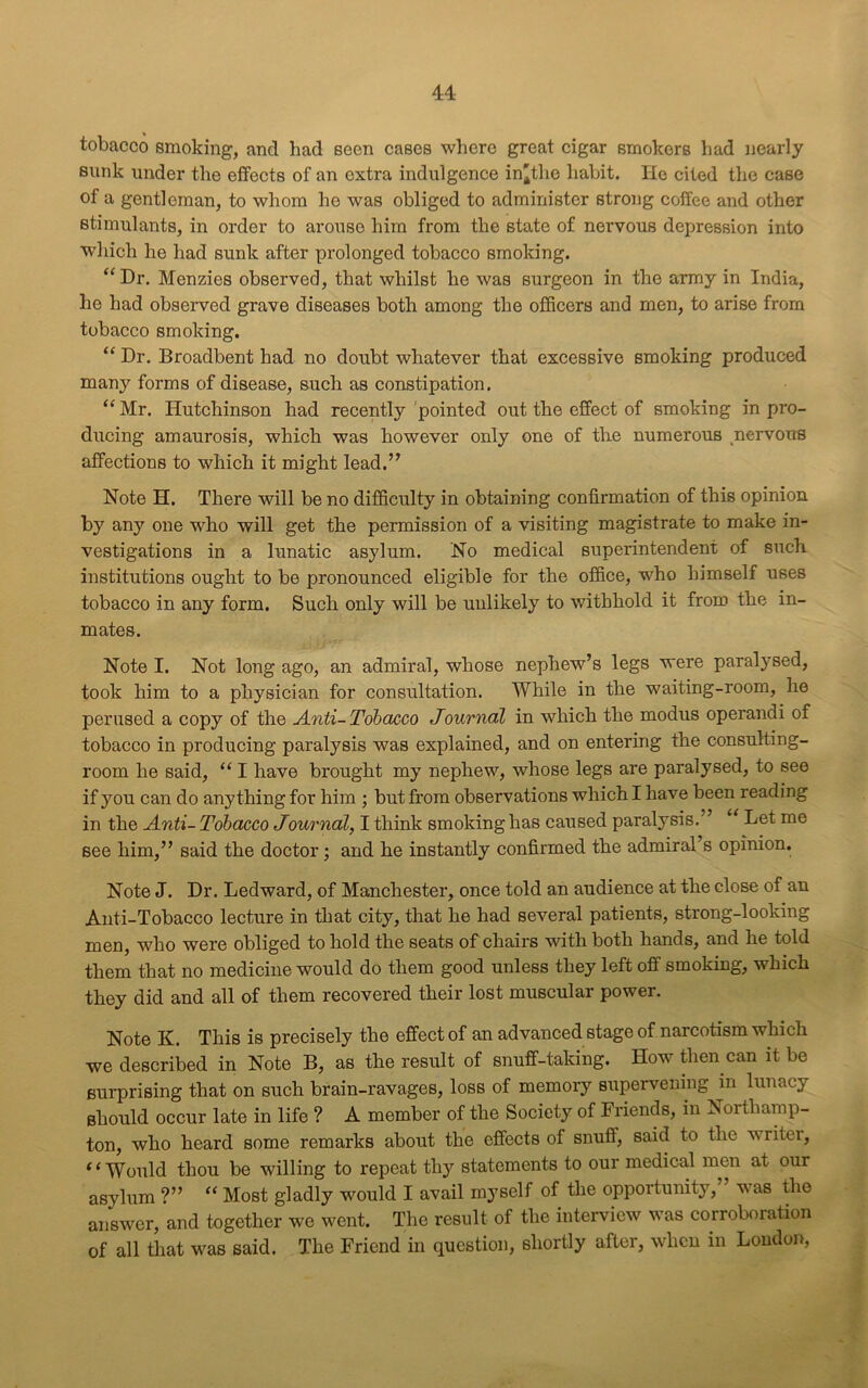 tobacco smoking, and had seen cases where great cigar smokers had nearly sunk under the effects of an extra indulgence in'tlie habit. He cited the case of a gentleman, to whom he was obliged to administer strong coffee and other stimulants, in order to arouse him from the state of nervous depression into which he had sunk after prolonged tobacco smoking. “ Dr. Menzies observed, that whilst he was surgeon in the army in India, he had observed grave diseases both among the officers and men, to arise from tobacco smoking. “ Dr. Broadbent had no doubt whatever that excessive smoking produced many forms of disease, such as constipation. “ Mr. Hutchinson had recently pointed out the effect of smoking in pro- ducing amaurosis, which was however only one of the numerous nervous affections to which it might lead.” Note H. There will be no difficulty in obtaining confirmation of this opinion by any one who will get the permission of a visiting magistrate to make in- vestigations in a lunatic asylum. No medical superintendent of such institutions ought to be pronounced eligible for the office, who himself uses tobacco in any form. Such only will be unlikely to withhold it from the in- mates. Note I. Not long ago, an admiral, whose nephew’s legs were paralysed, took him to a physician for consultation. While in the waiting-room, he perused a copy of the Anti- Tobacco Journal in which the modus operandi of tobacco in producing paralysis was explained, and on entering the consulting- room he said, “ I have brought my nephew, whose legs are paralysed, to see if you can do anything for him ; but from observations which I have been reading in the Anti- Tobacco Journal, I think smoking has caused paralysis.” “ Let me see him,” said the doctor; and he instantly confirmed the admiral s opinion. Note J. Dr. Ledward, of Manchester, once told an audience at the close of an Anti-Tobacco lecture in that city, that he had several patients, strong-looking men, who were obliged to hold the seats of chairs with both hands, and he told them that no medicine would do them good unless they left off smoking, which they did and all of them recovered their lost muscular power. Note K. This is precisely the effect of an advanced stage of narcotism which we described in Note B, as the result of snuff-talcing. How then can it be surprising that on such brain-ravages, loss of memory supervening in lunacy should occur late in life ? A member of the Society of Friends, in Northamp- ton, who heard some remarks about the effects of snuff, said to the writei, “Would thou be willing to repeat thy statements to our medical men at our asylum ?” “ Most gladly would I avail myself of the opportunity, vas the answer, and together we went. The result of the interview was corroboration of all that was said. The Friend in question, shortly after, when in London,