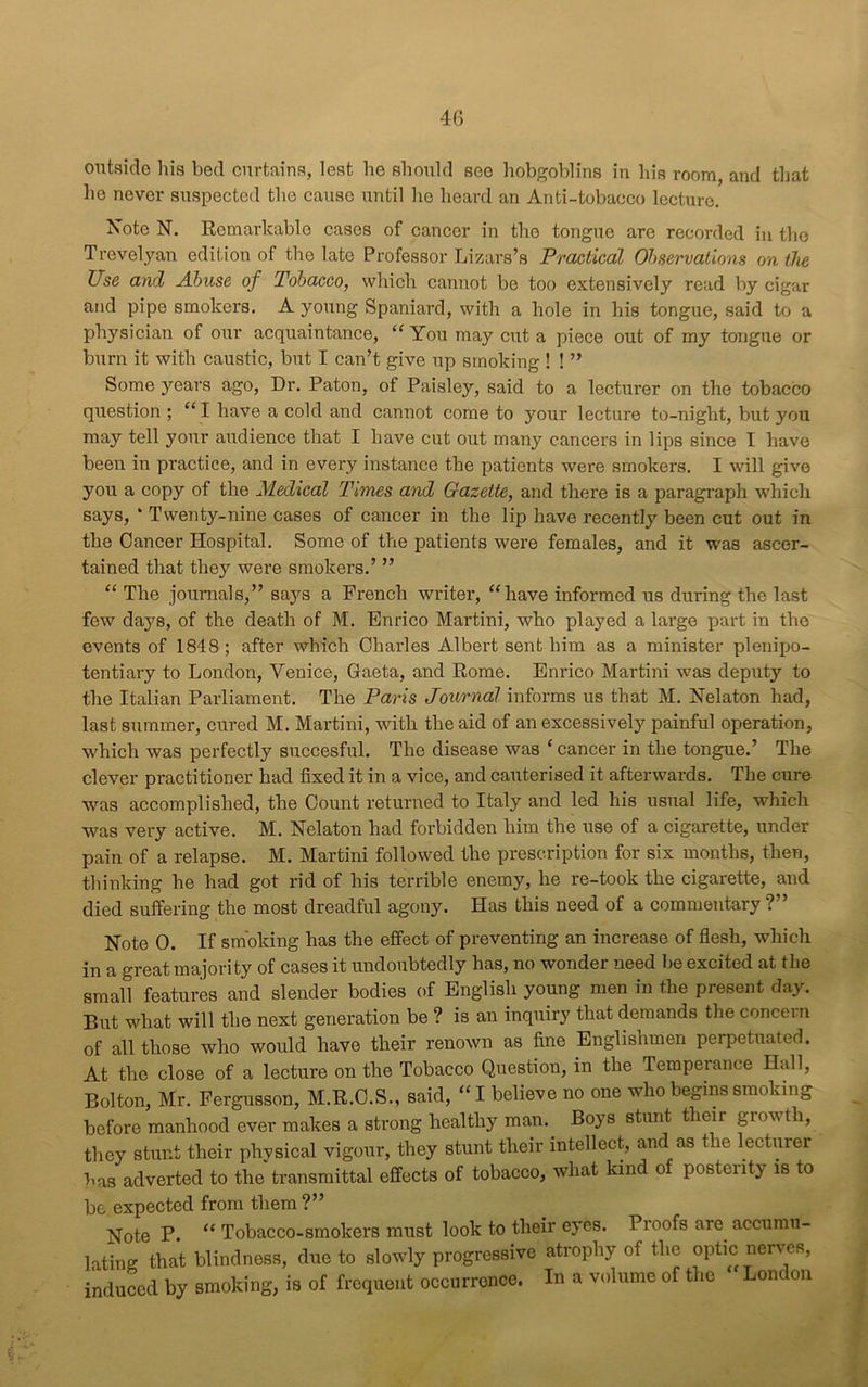 outside his bed curtains, lest he should see hobgoblins in his room, and that he never suspected the cause until he hoard an Anti-tobacco lecture. Xote N. Remarkable cases of cancer in the tongue are recorded in the Trevelyan edition of the late Professor Lizars’s Practical Observations on the Use and Abuse of Tobacco, which cannot be too extensively read by cigar and pipe smokers. A young Spaniard, with a hole in his tongue, said to a physician of our acquaintance, “ You may cut a piece out of my tongue or burn it with caustic, but I can’t give up smoking ! ! ” Some years ago, Dr. Paton, of Paisley, said to a lecturer on the tobacco question ; “ I have a cold and cannot come to your lectui'e to-night, but you may tell your audience that I have cut out many cancers in lips since I have been in practice, and in every instance the patients were smokers. I will give you a copy of the Medical Times and Gazette, and there is a paragraph which says, * Twenty-nine cases of cancer in the lip have recently been cut out in the Cancer Hospital. Some of the patients were females, and it was ascer- tained that they were smokers.’ ” “ The journals,” says a French writer, “have informed us during the last few days, of the death of M. Enrico Martini, who played a large part in the events of 1848; after which Charles Albert sent him as a minister plenipo- tentiary to London, Venice, Gaeta, and Rome. Enrico Martini was deputy to the Italian Parliament. The Paris Journal informs us that M. Nelaton had, last summer, cured M. Martini, with the aid of an excessively painful operation, which was perfectly succesful. The disease was ‘cancer in the tongue.’ The clever practitioner had fixed it in a vice, and cauterised it afterwards. The cure was accomplished, the Count returned to Italy and led his usual life, which was very active. M. Nelaton had forbidden him the use of a cigarette, under pain of a relapse. M. Martini followed the prescription for six months, then, thinking he had got rid of his terrible enemy, he re-took the cigarette, and died suffering the most dreadful agony. Has this need of a commentary ?” Note 0. If smoking has the effect of preventing an increase of flesh, which in a great majority of cases it undoubtedly has, no wonder need be excited at the small features and slender bodies of English young men in the present day. But what will the next generation be ? is an inquiry that demands the concern of all those who would have their renown as fine Englishmen perpetuated. At the close of a lecture on the Tobacco Question, in the Temperance Hall, Bolton, Mr. Fergusson, M.R.C.S., said, “I believe no one who begins smoking before manhood ever makes a strong healthy man. Boys stunt their growth, they stunt their physical vigour, they stunt their intellect, and as t le ecturer Las adverted to the transmittal effects of tobacco, what kind of posterity is to be expected from them ?” Note P. “ Tobacco-smokers must look to their eyes. Proofs arc accumu- lating that blindness, due to slowly progressive atrophy of the optic nerves, induced by smoking, is of frequent occurrence. In a volume of the London