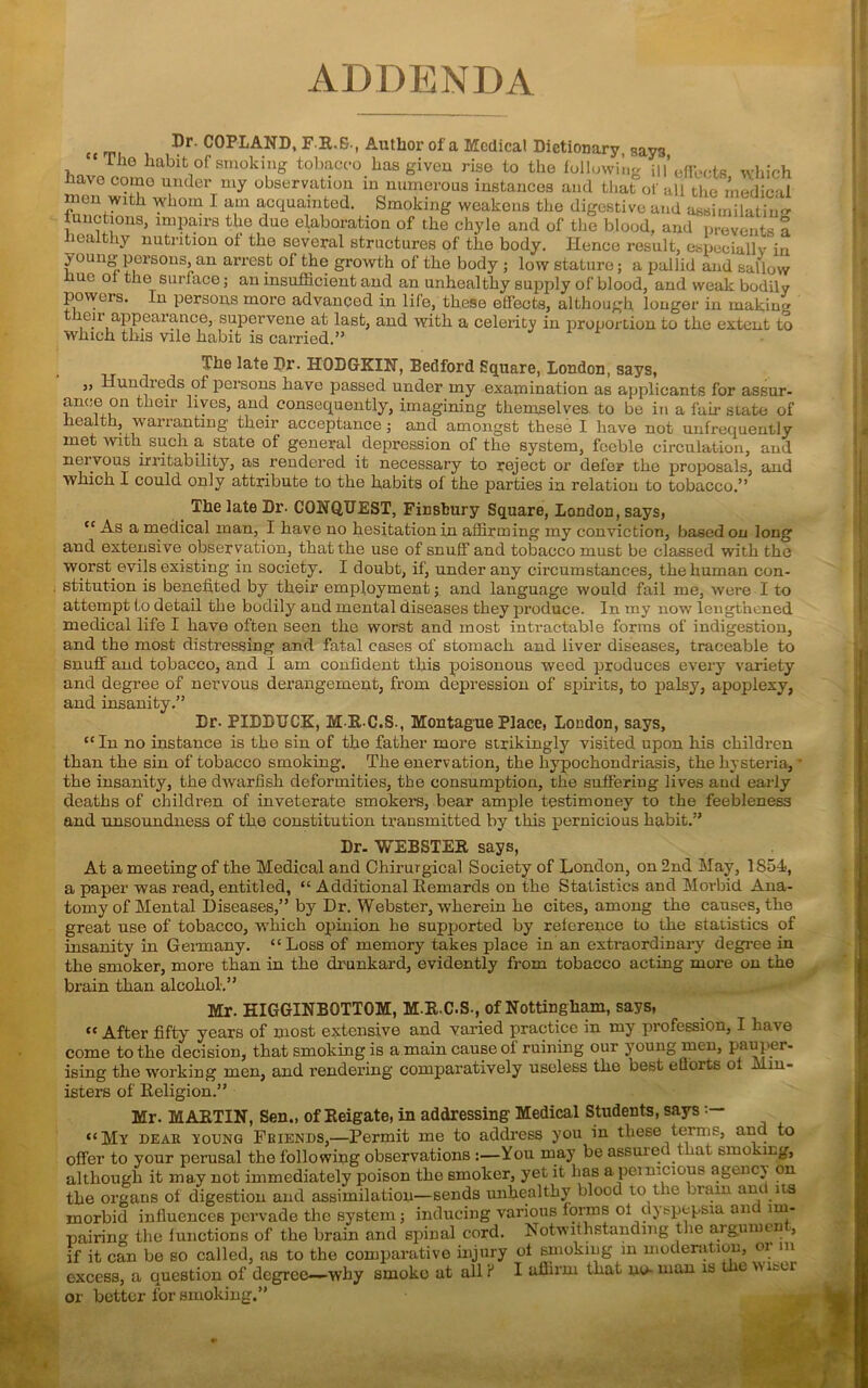 ADDENDA cc tm ®r' F R.S., Author of a Medical Dictionary, say3 ccTlie habit of smoking tobacco has given rise to the following ill’effects which have come under my observation in numerous instances and that of all the medical men with whom I am acquainted. Smoking weakens the digestive and assimilatin'* functions, impairs the due elaboration of the chyle and of the blood, and prevents a healthy nutrition of the several structures of the body. Hence result, especially in young persons, an arrest ol the growth of the body ; low stature; a pallid and sallow ue ol the surface; an insufficient and an unhealthy supply of blood, and weak bodily powers. In persons more advanced in life, these effects, although longer in making eir appearance, supervene at last, and with a celerity in proportion to the extent to which this vile habit is carried.” The late Dr- HODGKIN, Bedford Square, London, says, „ Hundreds of persons have passed under my examination as applicants for assur- ance on their lives, and consequently, imagining themselves, to be in a fail* state of health, warranting their acceptance ; and amongst these I have not unfrequently met with such a state of general depression of the system, feeble circulation, and neivous irritability, as rendered it necessary to reject or defer the proposals, and which I could only attribute to the habits of the parties in relation to tobacco.” The late Dr. CONQUEST, Finsbury Square, London, says, “ As a medical man, I have no hesitation in affirming my conviction, based on long and extensive observation, that the use of snuff and tobacco must be classed with the worst evils existing in society. I doubt, if, under any circumstances, the human con- stitution is benefited by their employment; and language would fail me, were I to attempt to detail the bodily and mental diseases they produce. In my now lengthened medical life I have often seen the worst and most intractable forms of indigestion, and the most distressing and fatal cases of stomach and liver diseases, traceable to snuff and tobacco, and I am confident this poisonous weed produces every variety and degree of nervous derangement, from depression of spirits, to palsy, apoplexy, and insanity.” Dr- PIDDUCK, MRC.S., Montague Place, London, says, “In no instance is the sin of the father more strikingly visited upon his children than the sin of tobacco smoking*. The enervation, the hypochondriasis, the hysteria, * the insanity, the dwarfish deformities, the consumption, the suffering lives and early deaths of children of inveterate smokers, bear ample testimonev to the feebleness and unsoundness of the constitution transmitted by this pernicious habit.” Dr- WEBSTER says, At a meeting of the Medical and Ohirurgical Society of London, on 2nd May, 1S54-, a paper was read, entitled, “ Additional Bernards on the Statistics and Morbid Ana- tomy of Mental Diseases,” by Dr. Webster, wherein he cites, among the causes, the great use of tobacco, which opinion he supported by reference to the statistics of insanity in Germany. “Loss of memory takes place in an extraordinary degree in the smoker, more than in the drunkard, evidently from tobacco acting more on the brain than alcohol.” Mr. HIGGINBOTTOM, M.R.C-S., of Nottingham, says, “ After fifty years of most extensive and varied practice in my profession, I have come to the decision, that smoking is a main cause of ruining our young men, pauper- ising the working men, and rendering comparatively useless the best eGorts ol Min- isters of Religion.” Mr. MARTIN, Sen., of Reigate, in addressing Medical Students, says “My dear young Friends,—Permit me to address you in these terms, and to offer to your perusal the following observations :—You may be assuiei 1 iat smoking, although it may not immediately poison the Bmoker, yet it has a pernicious agency on the organs of digestion and assimilation—sends unhealthy blood to the brain ant its morbid influences pervade the system; inducing various forms oi dyspepsia ant im- pairing the inactions of the brain and spinal cord. Notwithstanding the argmuen , if it can be so called, as to the comparative injury ol smoking in moderation, or m excess, a question of degree—why smoko at all iJ I affirm that no- man is t e \\ n=ur or better for smoking.”
