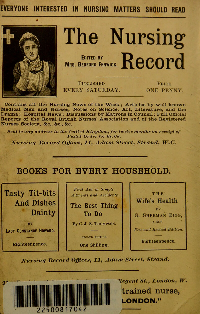 EVERYONE INTERESTED IN NURSING MATTERS SHOULD READ The Nursing Edited BY D Mrs. Bedford Fenwick. XLCv^vJ. vJ. Published Price EVERY SATURDAY. ONE PENNY. Contains all the Nursing News of the Week; Articles by well known Medical Men and Nurses, Notes on Science, Art, Literature, and the Drama; Hospital News; Discussions by Matrons in Council; Pull Ofla.cial Reports of the Royal British Nurses’ Association and of the Registered Nurses’ Society, &c., &c., &c. Sent to any address in the United Kingdom, for twelve months on receipt of Postal Order for 6s. 6d, Nursing Record Offices., 11, Admn Street, Strand, W.C. BOOKS FOR EVERY HOUSEHOLD. First Aid in Simple Ailments and Accidents. The Best Things To Do By C. J. S. Thompson. SECOND EDITION. One Shilling. Nursing Record Offices, 11, Adam Street, Strand. Tasty Tit-bits And Dishes ' Dainty BY Lady Constance Howard. Eighteenpenee. THE Wife’s Health BY G. Sherman Bigg, A.M.S. New and Revised Edition. Eighteenpenee. 'Hegent St., London, W. trained nurse, LONDON.”
