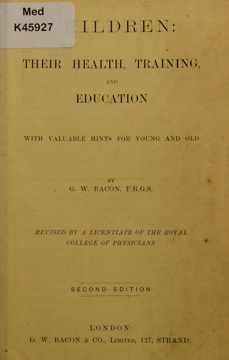 Med K45927 ;iLDEEN: THEIR HEALTH, TRAINING, AND EDUCATION AVITH VALUABLE HINTS FOR YOUNG AND OLD BY G. W. BACON, F.R.G.S. REVISED BY A LICENTIATE OF THE ROYAL COLLEGE OF PHYSICIANS SECOND EDITION LONDON: G. AV. BACON & CO., Limited, 127, STRAND.