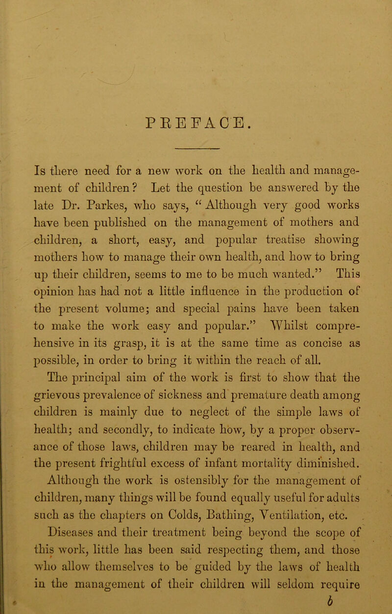 PEEFACE. Is tliere need for a new work on the health and manage- ment of children ? Let the question be answered by the late Dr. Parkes, who says, “ Although very good works have been published on the management of mothers and children, a short, easy, and popular treatise showing mothers how to manage their own health, and how to bring up their children, seems to me to be much wanted.” This opinion has had not a little influence in the production of the present volume; and special pains have been taken to make the work easy and popular.” Whilst compre- hensive in its grasp, it is at the same time as concise as possible, in order to bring it within the reach of all. The principal aim of the work is first to show that the grievous prevalence of sickness and premature death among children is mainly due to neglect of the simple laws of health; and secondly, to indicate how, by a proper observ- ance of those laws, children may be reared in health, and the present frightful excess of infant mortality diminished. Although the work is ostensibly for the management of children, many things will be found equally useful for adults such as the chapters on Colds, Bathing, Ventilation, etc. Diseases and their treatment being beyond the scope of this work, little has been said respecting them, and those who allow themselves to be guided by the laws of health in the management of their children will seldom require b