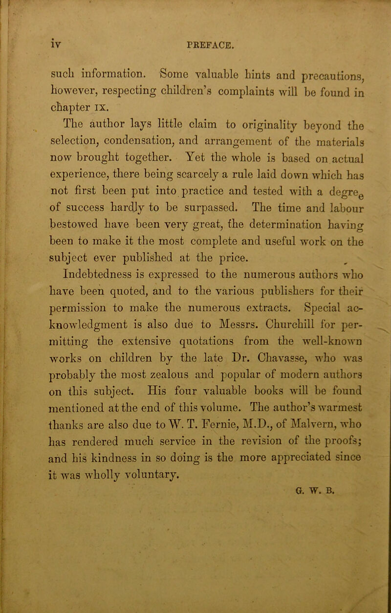 such information. Some valuable hints and precautions, however, respecting children’s complaints will be found in chapter ix. The author lays little claim to originality beyond the selection, condensation, and arrangement of the materials now brought together. Yet the whole is based on actual experience, there being scarcely a rule laid down which has not first been put into practice and tested with a degre^ of success hardjy to be surpassed. The time and labour bestowed have been very great, the determination having been to make it the most complete and useful work on the subject ever published at the price. Indebtedness is expressed to the numerous authors who have been quoted, and to the various publishers for their permission to make the numerous extracts. Special ac- knowledgment is also due to Messrs. Churchill for per- mitting the extensive quotations from the well-known works on children by the late Dr. Chavasse, who was probably the most zealous and popular of modern authors on this subject. His four valuable books will be found mentioned at the end of this volume. The author’s warmest thanks are also due to W. T. Fernie, M.D., of Malvern, who has rendered much service in the revision of the proofs; and his kindness in so doing is the more appreciated since it was wholly voluntary. G. W. B.