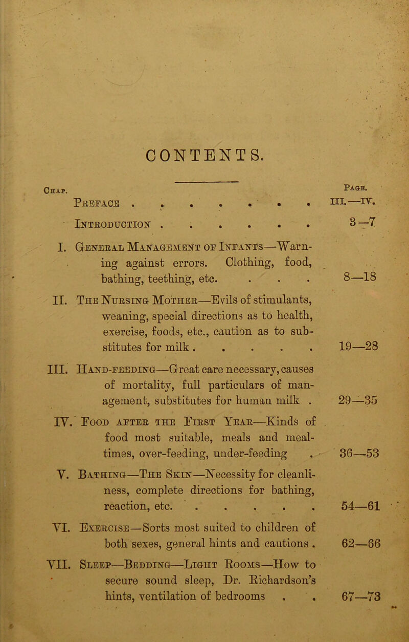 Chap. CONTENTS. PEEEi.CE . . . . . . Inteodtjction ...... I. Geneea-L Ma-Nagement oe Ineants—Warn- ing against errors. Clothing, food, bathing, teething, etc. II. The Nuesinq- Mothbe—Evils of stimulants, weaning, special directions as to health, exercise, foods, etc., caution as to sub- stitutes for milk..... III. Hand-eeeding—Great care necessary, causes of mortality, full particulars of man- agement, substitutes for human milk . lY. Eood aetee the Eiest Teae—Kinds of food most suitable, meals and meal- times, over-feeding, under-feeding Y. Bathing—The Skin—Necessity for cleanli- ness, complete directions for bathing, reaction, etc. YI. Exeecise—Sorts most suited to children of both sexes, general hints and cautions . YII. Sleep—Bedding—Light Booms—How to secure sound sleep, Dr. BichardsoiTs hints, ventilation of bedrooms Pasb. HL—^IT. 3-7 8—18 19—28 29—35 36—53 54—61 62—86 67—73
