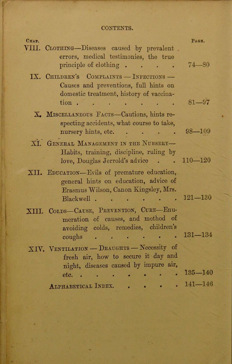 Chap. VIII. Clothing—Diseases caused by prevalent . errors, medical testimonies, the true principle o£ clothing .... IX. Childeen’s Complaints — Infections — Causes and preventions, full hints on domestic treatment, history of vaccina- tion ....... X, Miscellaneous Pacts—Cautions, hints re- specting accidents, what course to take, nursery hints, etc. .... XT. Geneeal Management in the Nubseet— Habits, training, discipline, ruling by love, Douglas Jerrold’s advice XII. Education—Evils of premature education, general hints on education, advice of Erasmus Wilson, Canon Kingsley, Mrs. Blackwell ...... XIII. Colds—Cause, Peevention, Cube—Enu- meration of causes, and method of avoiding colds, remedies, children’s coughs ...... XIV. Ventilation — Deaughts — Necessity of fresh air, how to secure it day and night, diseases caused by impure air, etc. ...•••• Page. 74—80 81—97 98—109 110—120 121-130 131—134 135—140 141—146 Alphabetical Index.
