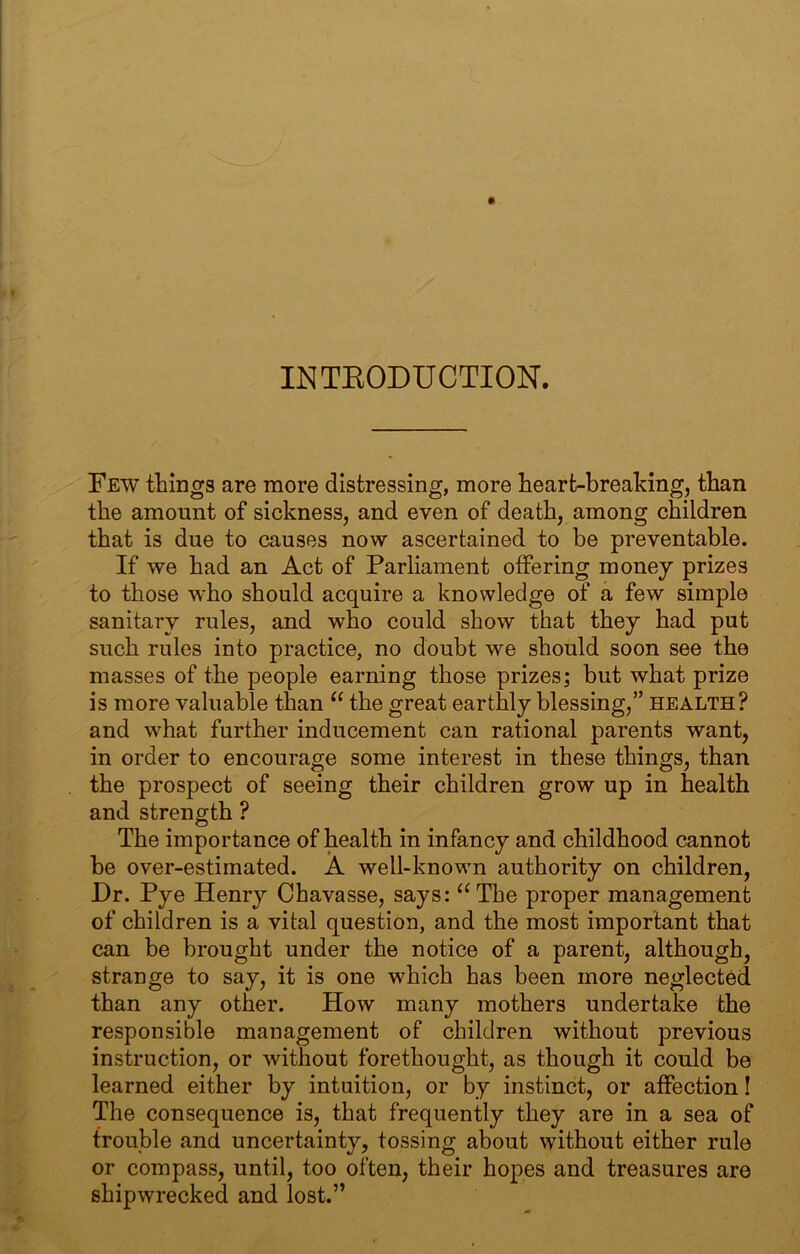 INTEODUCTION. Few things are more distressing, more heart-breaking, than the amount of sickness, and even of death, among children that is due to causes now ascertained to be preventable. If we had an Act of Parliament offering money prizes to those who should acquire a knowledge of a few simple sanitary rules, and who could show that they had put such rules into practice, no doubt we should soon see the masses of the people earning those prizes; but what prize is more valuable than “ the great earthly blessing,” health? and what further inducement can rational parents want, in order to encourage some interest in these things, than the prospect of seeing their children grow up in health and strength ? The importance of health in infancy and childhood cannot be over-estimated. A well-known authority on children. Dr. Pye Henry Chavasse, says: ‘^The proper management of children is a vital question, and the most important that can be brought under the notice of a parent, although, strange to say, it is one which has been more neglected than any other. How many mothers undertake the responsible management of children without previous instruction, or without forethought, as though it could be learned either by intuition, or by instinct, or affection! The consequence is, that frequently they are in a sea of trouble and uncertainty, tossing about without either rule or compass, until, too often, their hopes and treasures are shipwrecked and lost.”