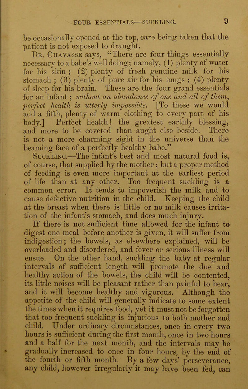 be occasionally opened at the top, care bein^ taken that the patient is not exposed to draught. Dr. Chavasse says, “There are four things essentially necessary to a babe’s well doing; namely, (1) plenty of water for his skin ; (2) plenty of fresh genuine milk for his stomach ; (3) plenty of pure air for his lungs ; (4) plenty of sleep for his brain. These are the four grand essentials for an infant; without an abundance of one and all of them, perfect health is utterly impossible. [To these we would add a fifth, plenty of warm clothing to every part of his body.] Perfect health! the greatest earthly blessing, and more to be coveted than aught else beside. There is not a more charming sight in the universe than the beaming face of a perfectly healthy babe.” Suckling.—The infant’s best and most natural food is, of course, that supplied by the mother; but a proper method of feeding is even more important at the earliest period of life than at any other. Too frequent suckling is a common error. It tends to impoverish the milk and to cause defective nutrition in the child. Keeping the child at the breast when there is little or no milk causes irrita- tion of the infant’s stomach, and does much injury. If there is not sufficient time allowed for the infant to digest one meal before another is given, it will suffer from indigestion; the bowels, as elsewhere explained, will be overloaded and disordered, and fever or serious illness will ensue. On the other hand, suckling the baby at regular intervals of sufficient length will promote the due and healthy action of the bowels, the child will be contented, its little noises wdll be pleasant rather than painful to hear, and it will become healthy and vigorous. Although the appetite of the child will generally indicate to some extent the times when it requires food, yet it must not be forgotten that too frequent suckling is injurious to both mother and child. Under ordinary circumstances, once in every two hours is sufficient during the first month, once in two hours and a half for the next month, and the intervals may be gradually increased to once in four hours, by the end of the fourth or fifth month. By a few days’ perseverance, any child, however irregularly it may have been fed, can
