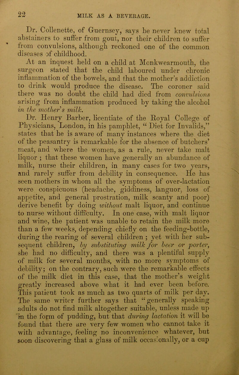 MILK AS A BEVERAGE. Dr. Collenette, of Guernsey, says he never knew total abstainers to suffer from gout, nor their children to suffer from convulsions, although reckoned one of the common diseases of childhood. At an inquest held on a child at Monkwearmouth, the surgeon stated that the child laboured under chronic inflammation of the bowels, and that the mother’s addiction to drink would produce the disease. The coroner said there was no doubt the child had died from convulsions arising from inflammation produced by taking the alcohol in the mothei^’s milk. Dr. Henry Barber, licentiate of the Royal College of Physicians, London, in his pamphlet, “ Diet for Invalids,” states that he is aware of many instances where the diet of the peasantry is remarkable for the absence of butchers’ meat, and where the women, as a rule, never take malt liquor ; that these women have generally an abundance of milk, nurse their children, in many cases for two years, and rarely suffer from debility in consequence. He has seen mothers in whom all the symptoms of over-lactation were conspicuous (headache, giddiness, languor, loss of appetite, and general prostration, milk scanty and poor) derive benefit by doing without malt liquor, and continue to nurse without difficulty. In one case, with malt liquor and wine, the patient was unable to retain the milk more than a few weeks, depending chiefly on the feeding-bottle, during the rearing of several children ; yet with her sub- sequent children, hy substituting milk for beer or porter, she had no difficulty, and there was a plentiful supply of milk for several months, with no more symptoms of debility; on the contrary, such were the remarkable effects of the milk diet in this case, that the mother’s weight greatly increased above what it had ever been before. This patient took as much as two quarts of milk per day. Hie same writer further says that “generally speaking adults do not find milk altogether suitable, unless made up in the foym of pudding, but that during lactation it will be found that there are very few women who cannot take it with advantage, feeling no inconvenience whatever, but soon discovering that a glass of milk occasionally, or a cup