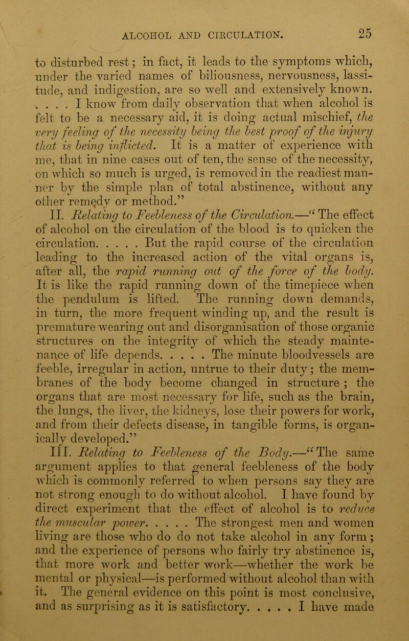 to disturbed rest; in fact, it leads to the symptoms which, under the varied names of biliousness, nervousness, lassi- tude, and indigestion, are so well and extensively known. . . . . I know from daily observation that when alcohol is felt to be a necessary aid, it is doing actual mischief, the very feeling of the necessity being the best proof of the injury that is being inflicted. It is a matter of experience with me, that in nine cases out of ten, the sense of the necessity, on which so much is urged, is removed in the readiest man- ner by the simple plan of total abstinence, without any other remedy or method.” II. Relating to Feebleness of the Circulation.—“ The effect of alcohol on the circulation of the blood is to quicken the circulation But the rapid course of the circulation leading to the increased action of the vital organs is, after all, the rapid running out of the force of the body. It is like the rapid running down of the timepiece when the pendulum is lifted. The running down demands, in turn, the more frequent winding up, and the result is premature wearing out and disorganisation of those organic structures on the integrity of which the steady mainte- nance of life depends The minute bloodvessels are feeble, irregular in action, untrue to their duty; the mem- branes of the body become changed in structure ; the organs that are most necessary for life, such as the brain, the lungs, the liver, the kidneys, lose their powers for work, and from their defects disease, in tangible forms, is organ- ically developed.” III. Relating to Feebleness of the Body.—^^The same argument applies to that general feebleness of the body which is commonly referred to when persons say they are not strong enough to do without alcohol. I have found by direct experiment that the effect of alcohol is to reduce the muscular power The strongest men and women living are those who do do not take alcohol in any form; and the experience of persons who fairly try abstinence is, that more work and better work—whether the wmrk be menial or physical—is performed without alcohol than with it. The general evidence on this point is most conclusive, and as surprising as it is satisfactory. .... I have made