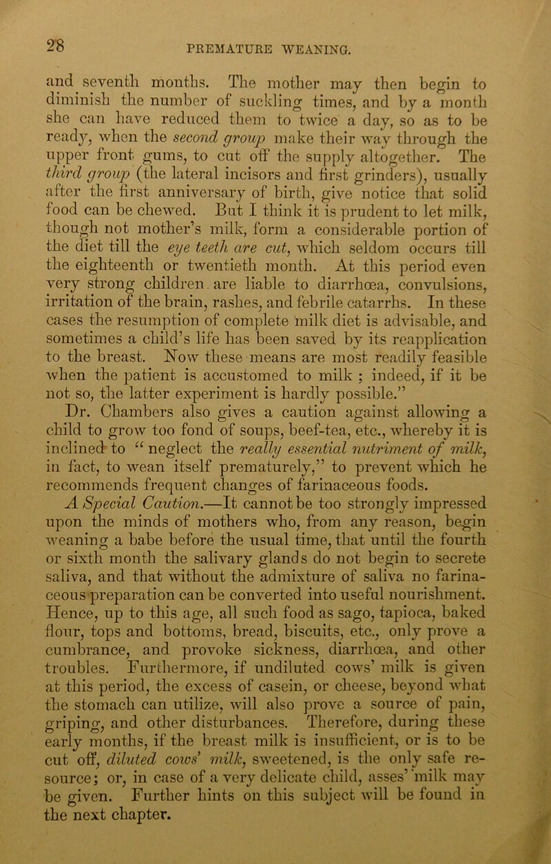 PREMATURE WEANING. and seventh months. The mother may then begin to diminish the number of suckling times, and by a month she can have reduced them to twice a day, so as to be read}’’, when the second group make their way tlirough the upper front gums, to cut off the supply altogether. The third group (the lateral incisors and first grinders), usually after the first anniversary of birth, give notice that solid food can be chewed. But I think it is prudent to let milk, though not mother’s milk, form a considerable portion of the diet till the eye teeth are cut, which seldom occurs till the eighteenth or twentieth month. At this period even very strong children. are liable to diarrhoea, convulsions, irritation of the brain, rashes, and febrile catarrhs. In these cases the resumption of complete milk diet is advisable, and sometimes a child’s life has been saved by its reapplication to the breast. Now these means are most readily feasible when the patient is accustomed to milk ; indeed, if it be not so, the latter experiment is hardly possible.” Dr. Chambers also gives a caution against allowing a child to grow too fond of soups, beef-tea, etc., whereby it is inclined to “ neglect the really essential nutriment of milk, in fact, to wean itself prematurely,” to prevent which he recommends frequent changes of farinaceous foods. A Special Caution.—It cannot be too strongly impressed upon the minds of mothers who, from any reason, begin weaning a babe before the usual time, that until the fourth or sixth month the salivary glands do not begin to secrete saliva, and that without the admixture of saliva no farina- ceous preparation can be converted into useful nourishment. Hence, up to this age, all such food as sago, tapioca, baked flour, tops and bottoms, bread, biscuits, etc., only prove a cumbrance, and provoke sickness, diarrhoea, and other troubles. Furthermore, if undiluted cows’ milk is given at this period, the excess of casein, or cheese, beyond what the stomach can utilize, will also prove a source of pain, griping, and other disturbances. Therefore, during these early months, if the breast milk is insufficient, or is to be cut off, diluted coios milk, sweetened, is the only safe re- source; or, in case of a very delicate child, asses’‘milk may be given. Further hints on this subject will be found in the next chapter.