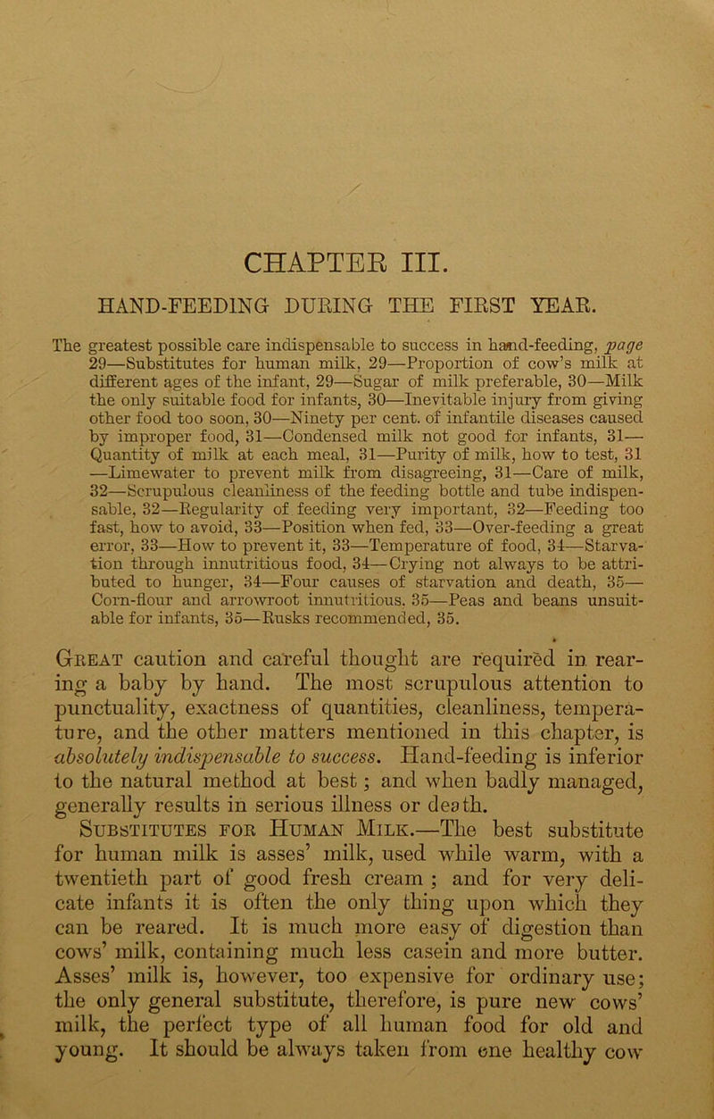 CHAPTEE III. HAND-FEEDING DTJBING THE FIRST YEAR. The greatest possible care indispensable to success in hamd-feeding, page 29—Substitutes for human milk, 29—Proportion of cow’s milk at different ages of the infant, 29—Sugar of milk preferable, 30—Milk the only suitable food for infants, 30—Inevitable injury from giving other food too soon, 30—Ninety per cent, of infantile diseases caused by improper food, 31—Condensed milk not good for infants, 31— Quantity of milk at each meal, 31—Purity of milk, how to test, 31 —Limewater to prevent milk from disagreeing, 31—Care of milk, 32—Scrupulous cleanliness of the feeding bottle and tube indispen- sable, 32—Eegularity of feeding very important, 32—Feeding too fast, how to avoid, 33—Position when fed, 33—Over-feeding a great error, 33—How to prevent it, 33—Temperature of food, 31—Starva- tion through innutritious food, 31—Crying not always to be attri- buted to hunger, 31—Four causes of starvation and death, 35— Corn-flour and arroYvroot innutritious, 35—Peas and beans unsuit- able for infants, 35—Eusks recommended, 35. Geeat caution and careful thouglit are required in rear- ing a baby by band. The most scrupulous attention to punctuality, exactness of quantities, cleanliness, tempera- ture, and the other matters mentioned in this chapter, is absolutely indispensable to success. Hand-feeding is inferior to the natural method at best; and when badly managed, generally results in serious illness or death. Substitutes foe Human Milk.—The best substitute for human milk is asses’ milk, used while warm, with a twentieth part of good fresh cream ; and for very deli- cate infants it is often the only thing upon which they can be reared. It is much more easy of digestion than cows’ milk, containing much less casein and more butter. Asses’ milk is, however, too expensive for ordinary use; the only general substitute, therefore, is pure new cows’ milk, the perfect type of all human food for old and young. It should be always taken from one healthy cow
