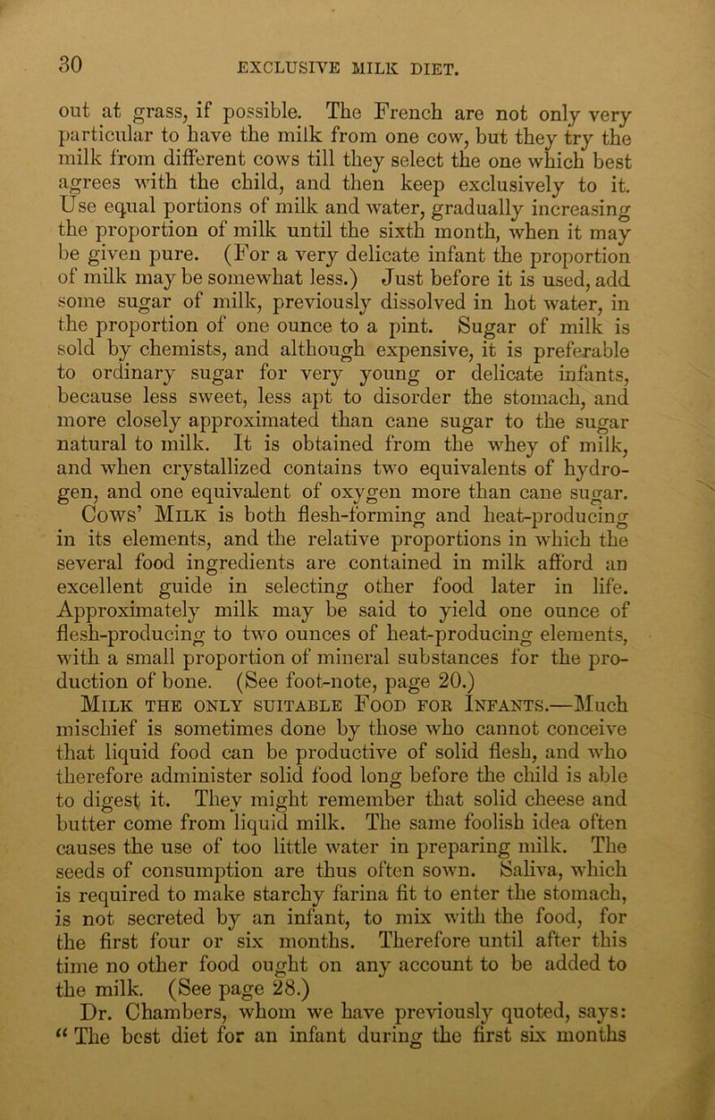 EXCLUSIVE MILK DIET. out at grass, if possible. The French are not only very particular to have the milk from one cow, but they try the milk from different cows till they select the one which best agrees with the child, and then keep exclusively to it. Use e.(jual portions of milk and water, gradually increasing the proportion of milk until the sixth month, when it may be given pure. (For a very delicate infant the proportion of milk may be somewhat less.) Just before it is used, add some sugar of milk, previously dissolved in hot water, in the proportion of one ounce to a pint. Sugar of milk is sold by chemists, and although expensive, it is preferable to ordinary sugar for very young or delicate infants, because less sweet, less apt to disorder the stomach, and more closely approximated than cane sugar to the sugar natural to milk. It is obtained from the whey of milk, and when crystallized contains two equivalents of hydro- gen, and one equivalent of oxygen more than cane sugar. Cows’ Milk is both flesh-forming and heat-producing in its elements, and the relative proportions in which the several food ingredients are contained in milk afford an excellent guide in selecting other food later in life. Approximately milk may be said to yield one ounce of flesh-producing to two ounces of heat-producing elements, with a small proportion of mineral substances for the pro- duction of bone. (See foot-note, page 20.) Milk the only suitable Food for Infants.—Much mischief is sometimes done by those who cannot conceive that liquid food can be productive of solid flesh, and who therefore administer solid food long before the child is able to digest it. They might remember that solid cheese and butter come from liquid milk. The same foolish idea often causes the use of too little water in preparing milk. The seeds of consumption are thus often sown. Saliva, which is required to make starchy farina fit to enter the stomach, is not secreted by an infant, to mix with the food, for the first four or six months. Therefore until after this time no other food ought on any account to be added to the milk. (See page 28.) Dr. Chambers, whom we have previously quoted, says: The best diet for an infant during the first six months