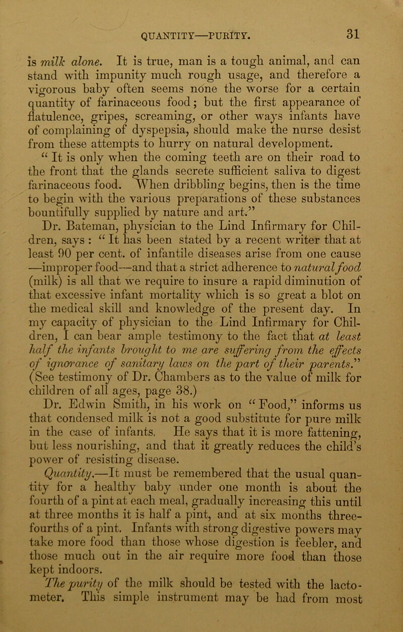 QUANTITY—PURITY. is milk alone. It is true, man is a tough animal, and can stand with impunity much rough usage, and therefore a vigorous baby often seems none the worse for a certain quantity of farinaceous food; but the first appearance of flatulence, gripes, screaming, or other ways infants have of complaining of dyspepsia, should make the nurse desist from these attempts to hurry on natural development. “ It is only when the coming teeth are on their road to the front that the glands secrete sufficient saliva to digest farinaceous food. When dribbling begins, then is the time to begin with the various preparations of these substances bountifully supplied by nature and art.” Dr. Bateman, physician to the Lind Infirmary for Chil- dren, says : “ It has been stated by a recent writer that at least 90 per cent, of infantile diseases arise from one cause —improper food—and that a strict adherence to natural food (milk) is all that we require to insure a rapid diminution of that excessive infant mortality which is so great a blot on the medical skill and knowledge of the present day. In my capacity of physician to the Lind Infirmary for Chil- dren, I can bear ample testimony to the fact that at least half the infants brought to me are suffering from the effects of ignoi^ance of sanitary laws on the part of their parents^ (See testimony of Dr. Chambers as to the value of milk for children of all ages, page 38.) Dr. Edwin Smith, in his work on Food,” informs us that condensed milk is not a good substitute for pure milk in the case of infants. He says that it is more fattening, but less nourishing, and that it greatly reduces the child’s power of resisting disease. Quantity.—It must be remembered that the usual quan- tity for a healthy baby under one month is about the fourth of a pint at each meal, gradually increasing this until at three months it is half a pint, and at six months three- fourths of a pint. Infants with strong digestive powers may take more food than those whose digestion is feebler, and those much out in the air require more food than those kept indoors. The purity of the milk should be tested with the lacto- meter. This simple instrument may be had from most