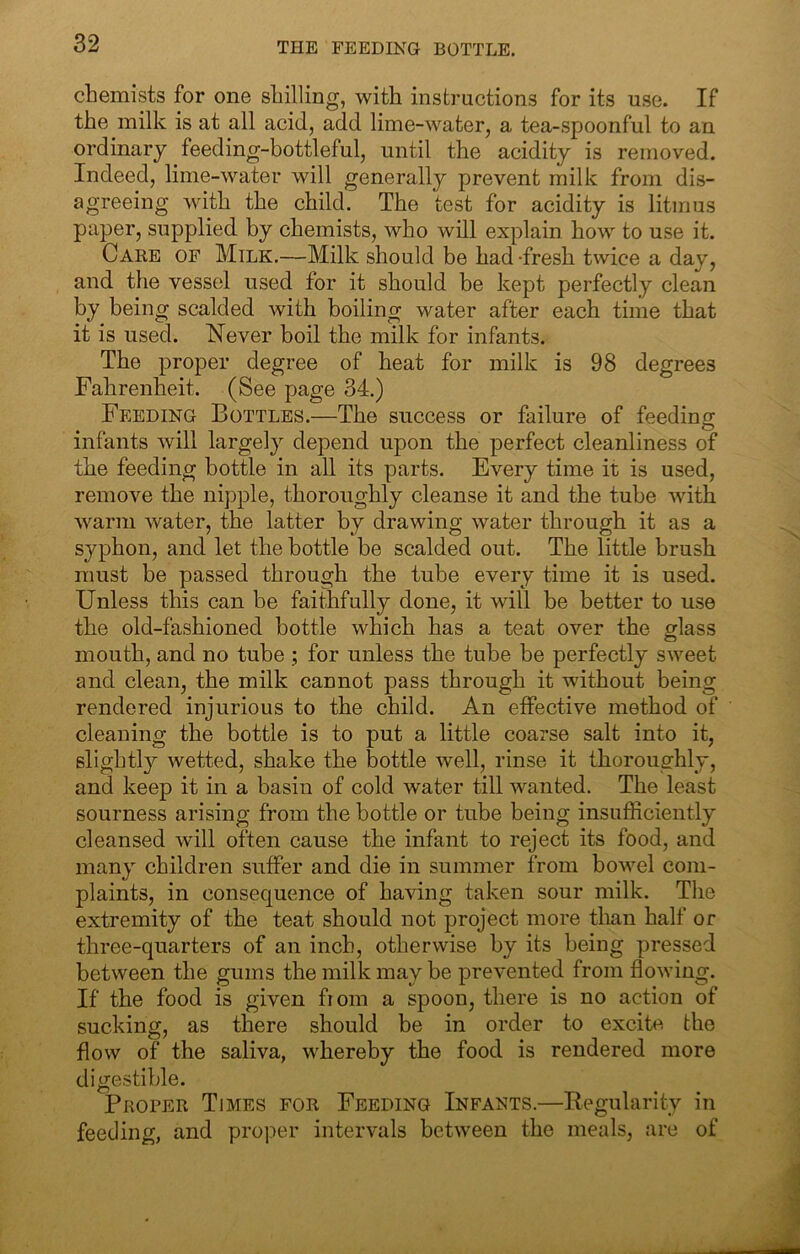 chemists for one shilling, with instructions for its use. If the milk is at all acid, add lime-water, a tea-spoonful to an ordinary feeding-bottleful, until the acidity is removed. Indeed, lime-water will generally prevent milk from dis- agreeing with the child. The test for acidity is litmus paper, supplied by chemists, who will explain how to use it. Care of Milk.—Milk should be had-fresh twice a day, and the vessel used for it should be kept perfectly clean by being scalded with boiling water after each time that it is used. Never boil the milk for infants. The proper degree of heat for milk is 98 degrees Fahrenheit. (See page 34.) Feeding Bottles.—The success or failure of feeding infants will largely depend upon the perfect cleanliness of the feeding bottle in all its parts. Every time it is used, remove the nipple, thoroughly cleanse it and the tube with warm water, the latter by drawing water through it as a syphon, and let the bottle be scalded out. The little brush must be passed through the tube every time it is used. Unless this can be faithfully done, it will be better to use the old-fashioned bottle which has a teat over the glass mouth, and no tube ; for unless the tube be perfectly sweet and clean, the milk cannot pass through it without being rendered injurious to the child. An effective method of cleaning the bottle is to put a little coarse salt into it, slightly wetted, shake the bottle well, rinse it thoroughly, and keep it in a basin of cold water till wanted. The least sourness arising from the bottle or tube being insufficiently cleansed will often cause the infant to reject its food, and many children suffer and die in summer from bov^el com- plaints, in consequence of having taken sour milk. The extremity of the teat should not project more than half or three-quarters of an inch, otherwise by its being pressed between the gums the milk may be prevented from flowing. If the food is given from a spoon, there is no action of sucking, as there should be in order to excite the flow of the saliva, whereby the food is rendered more digestible. Proper Times for Feeding Infants.—Regularity in feeding, and proper intervals between the meals, are of