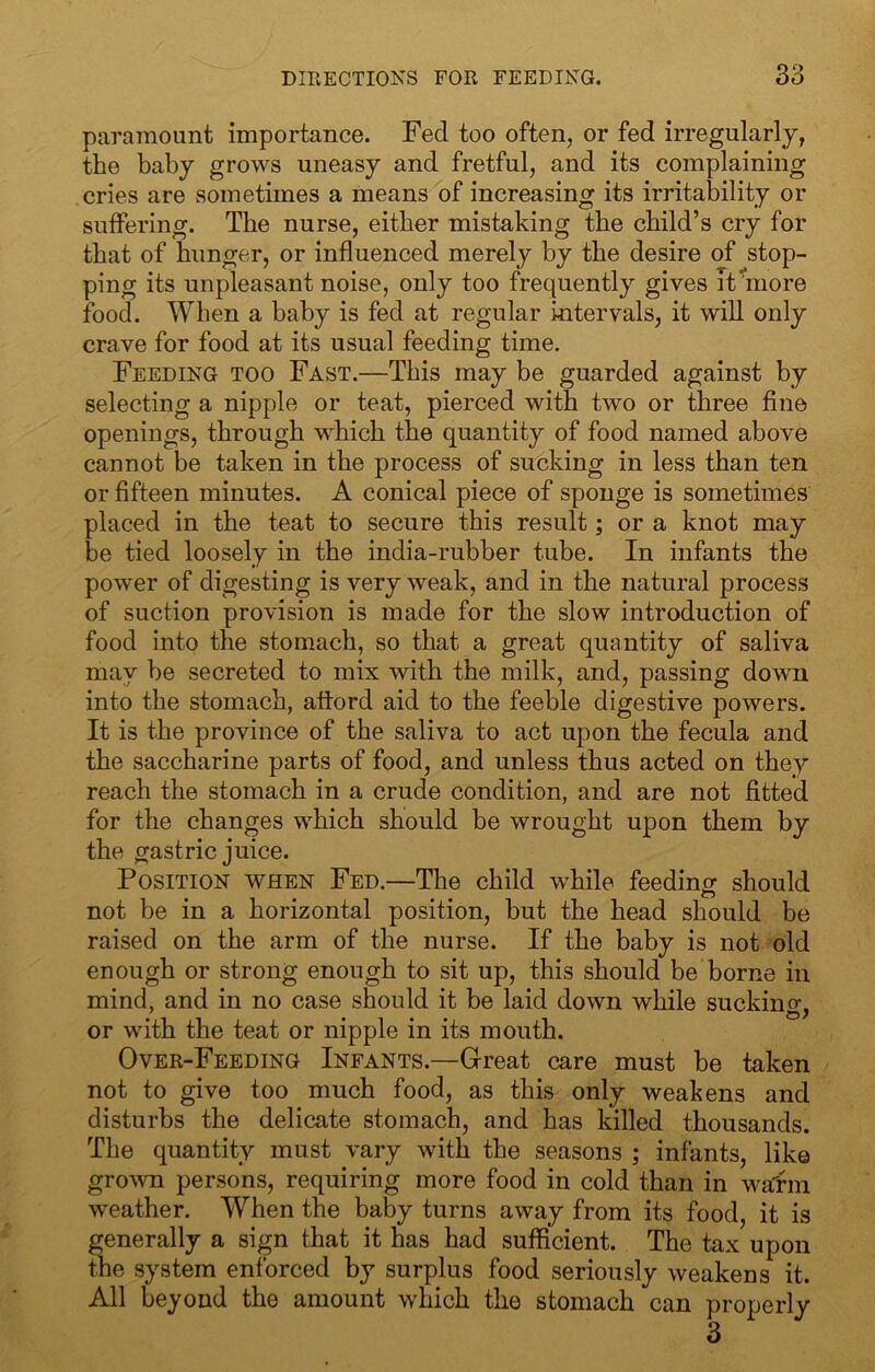 paramount importance. Fed too often, or fed irregularly, the baby grows uneasy and fretful, and its complaining cries are sometimes a means of increasing its irritability or suffering. The nurse, either mistaking the child’s cry for that of hunger, or influenced merely by the desire of stop- ping its unpleasant noise, only too frequently gives it more food. When a baby is fed at regular intervals, it will only crave for food at its usual feeding time. Feeding too Fast.—This may be guarded against by selecting a nipple or teat, pierced with two or three fine openings, through which the quantity of food named above cannot be taken in the process of sucking in less than ten or fifteen minutes. A conical piece of sponge is sometimes placed in the teat to secure this result; or a knot may be tied loosely in the india-rubber tube. In infants the power of digesting is very weak, and in the natural process of suction provision is made for the slow introduction of food into the stomach, so that a great quantity of saliva may be secreted to mix with the milk, and, passing down into the stomach, attord aid to the feeble digestive powers. It is the province of the saliva to act upon the fecula and the saccharine parts of food, and unless thus acted on they reach the stomach in a crude condition, and are not fitted for the changes which should be wrought upon them by the gastric juice. Position when Fed.—The child while feeding should not be in a horizontal position, but the head should be raised on the arm of the nurse. If the baby is not old enough or strong enough to sit up, this should be borne in mind, and in no case should it be laid down while sucking, or with the teat or nipple in its mouth. Over-Feeding Infants.—Great care must be taken not to give too much food, as this only weakens and disturbs the delicate stomach, and has killed thousands. The quantity must vary with the seasons ; infants, like grown persons, requiring more food in cold than in wafm weather. When the baby turns away from its food, it is generally a sign that it has had sufficient. The tax upon the system enforced by surplus food seriously weakens it. All beyond the amount which the stomach can properly 3